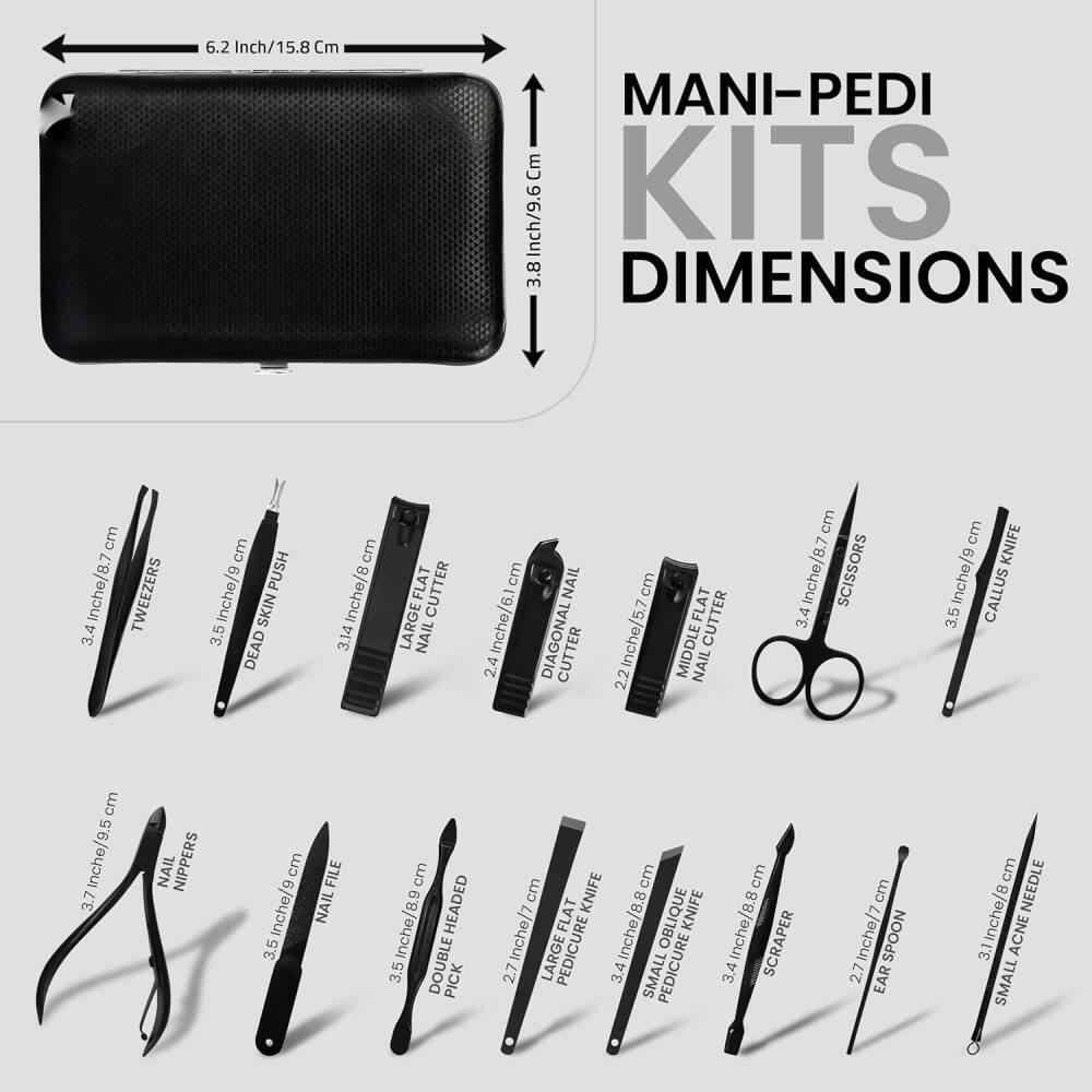 MANI-PEDI KITS DIMENSIONS

- 6.2 Inch/15.8 Cm
- 3.8 Inch/9.6 Cm

- 3.4 Inch/8.7 Cm TWEezers
- 3.5 Inch/8.9 Cm DEAD SKIN PUSH
- 3.14 Inch/8 Cm LARGE NAIL CUTTER
- 2.4 Inch/6.1 Cm DIAGONAL CUTTER
- 2.2 Inch/5.7 Cm MIDDLE FLAT CUTTER
- 3.4 Inch/8.7 Cm SCISSORS
- 3.5 Inch/8.9 Cm KNIFE
- 3.7 Inch/9.5 Cm NAIL NIPPERS
- 3.5 Inch/8.9 Cm NAIL FILE
- 3.5 Inch/8.9 Cm DOUBLE HEADED PICK
- 2.7 Inch/7 Cm FLAT KNIFE
- 3.4 Inch/8.8 Cm OBLIQUE KNIFE
- 3.4 Inch/8.7 Cm LARGE PEDICURE SCR
