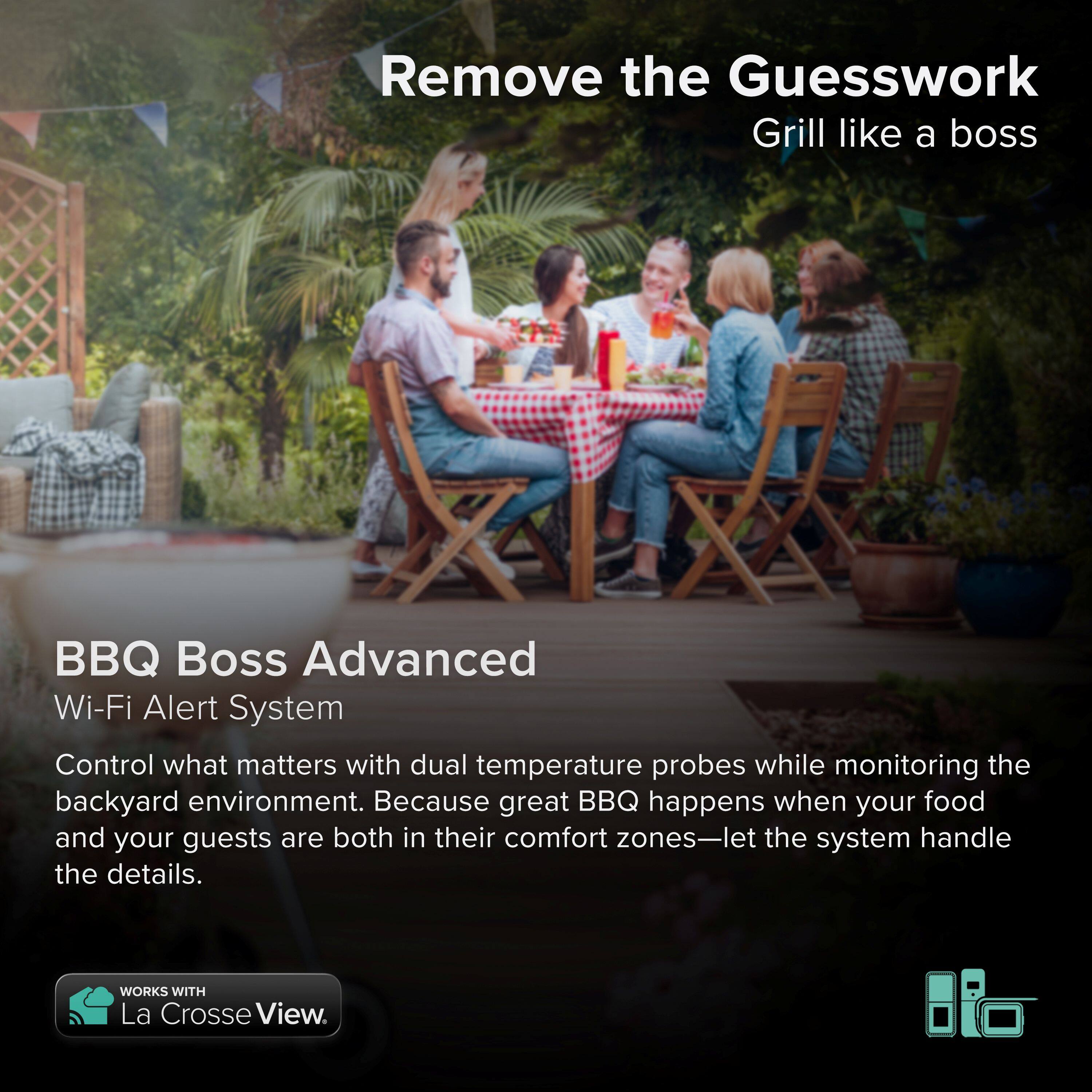 Remove the Guesswork  
Grill like a boss  

BBQ Boss Advanced Wi-Fi Alert System  

Control what matters with dual temperature probes while monitoring the backyard environment. Because great BBQ happens when your food and your guests are both in their comfort zones—let the system handle the details.  

WORKS WITH La Crosse View.