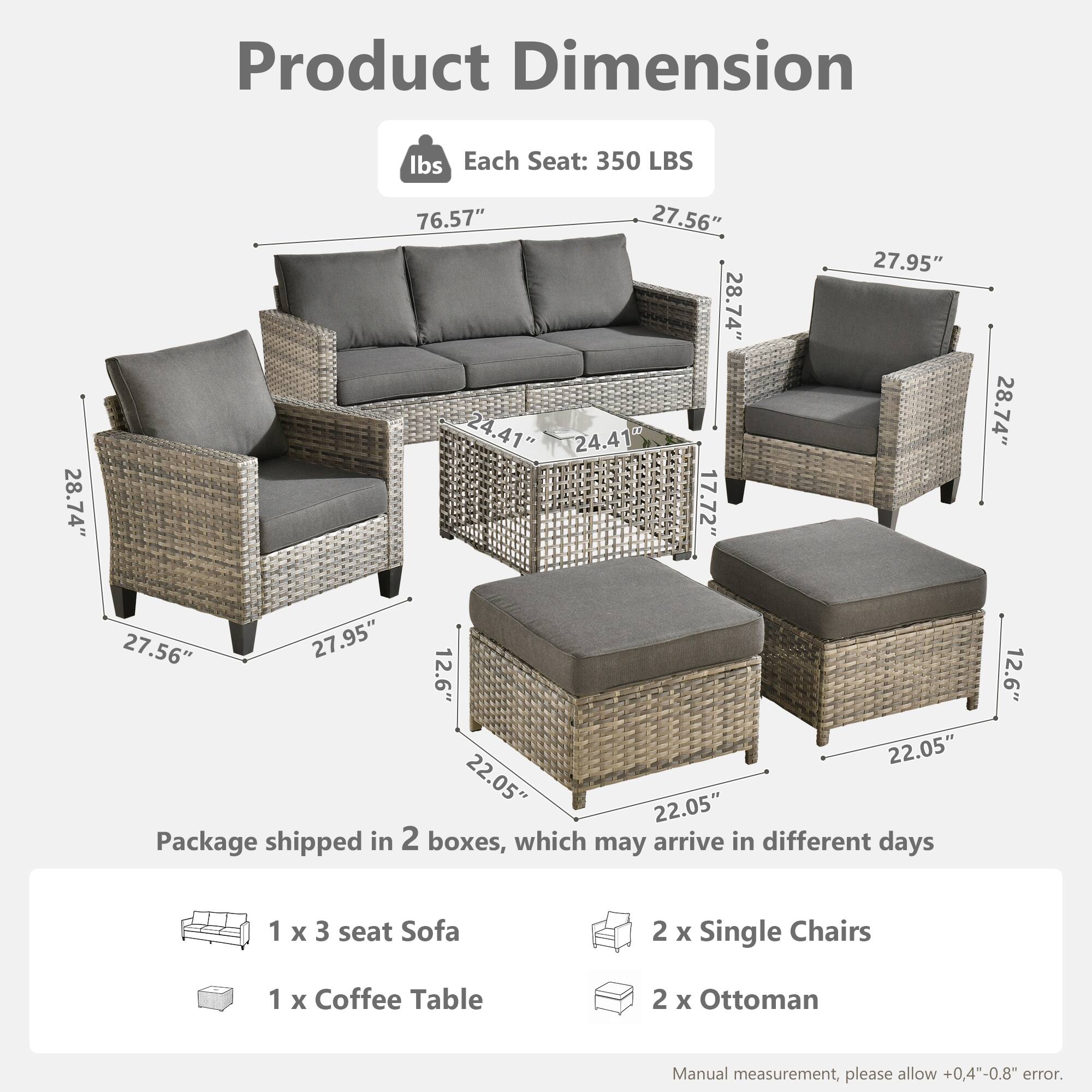 Product Dimension  
Each Seat: 350 LBS  

- Sofa: 76.57" x 27.56" x 28.74"  
- Single Chair: 27.95" x 28.74" x 24.41"  
- Coffee Table: 27.56" x 27.95" x 17.72"  
- Ottoman: 22.05" x 22.05" x 12.6"  

Package shipped in 2 boxes, which may arrive in different days  
- 1 x 3 seat Sofa  
- 2 x Single Chairs  
- 1 x Coffee Table  
- 2 x Ottoman  

Manual measurement, please allow +0.4"-0.8" error.