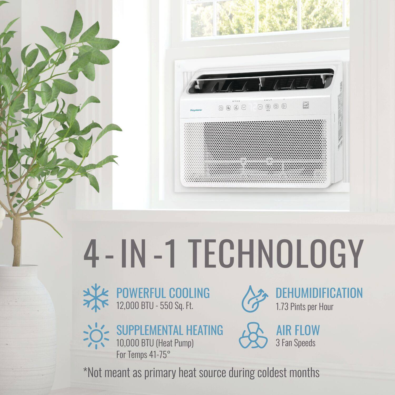 4-IN-1 TECHNOLOGY

- POWERFUL COOLING
  - 12,000 BTU - 550 Sq. Ft.

- DEHUMIDIFICATION
  - 1.73 Pints per Hour

- SUPPLEMENTAL HEATING
  - 10,000 BTU (Heat Pump)
  - For Temps 41-75°

- AIR FLOW
  - 3 Fan Speeds

*Not meant as primary heat source during coldest months