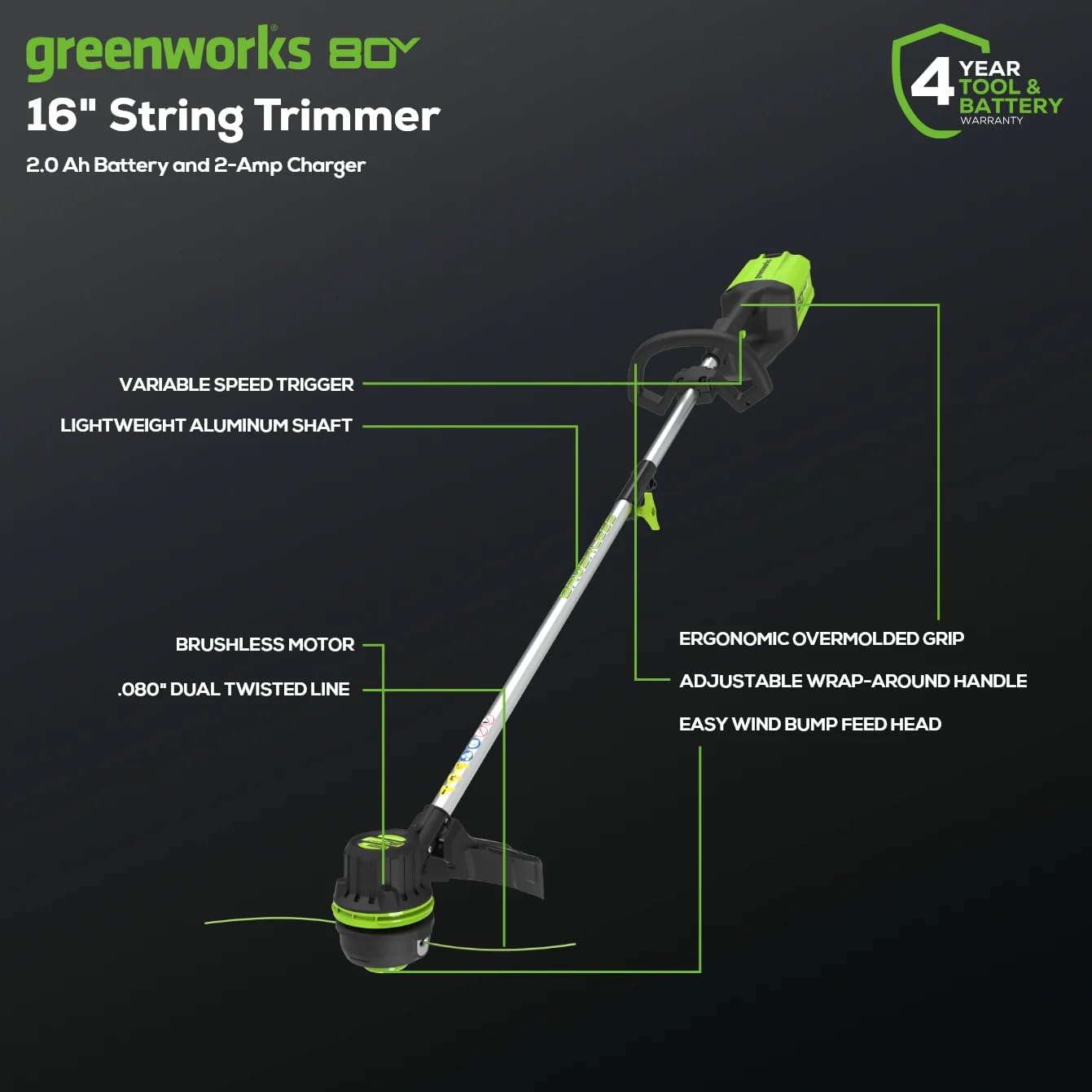 greenworks B0Y 16" String Trimmer 2.0 Ah Battery and 2-Amp Charger  
YEAR 4 TOOL & BATTERY WARRANTY  
VARIABLE SPEED TRIGGER  
LIGHTWEIGHT ALUMINUM SHAFT  
BRUSHLESS MOTOR  
.080" DUAL TWISTED LINE  
ERGONOMIC OVERMOLDED GRIP  
ADJUSTABLE WRAP-AROUND HANDLE  
EASY WIND BUMP FEED HEAD