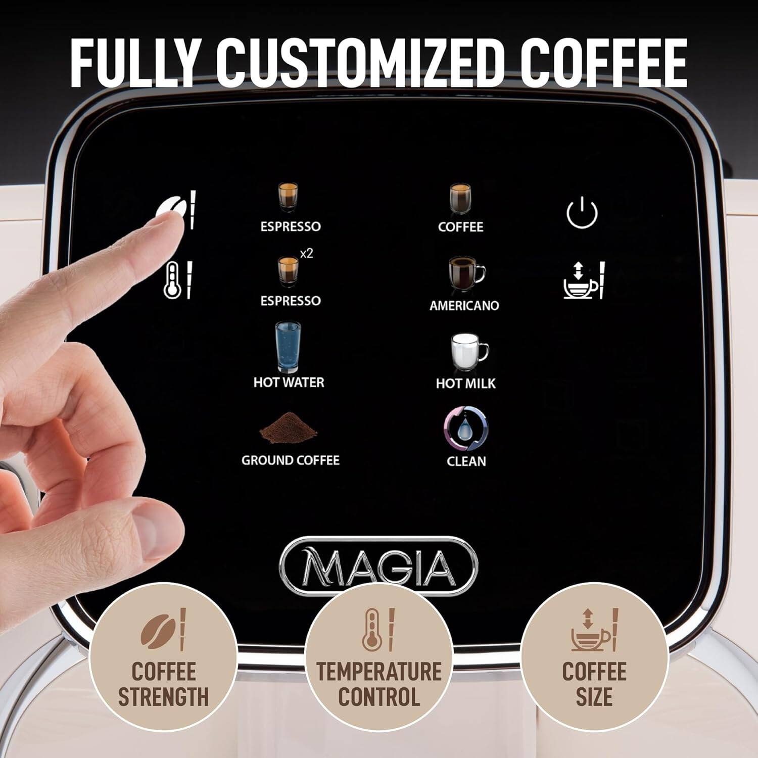 FULLY CUSTOMIZED COFFEE
ESPRESSO x2
ESPRESSO
COFFEE
AMERICANO
HOT WATER
HOT MILK
GROUND COFFEE
CLEAN
MAGIA
COFFEE STRENGTH
TEMPERATURE CONTROL
COFFEE SIZE
