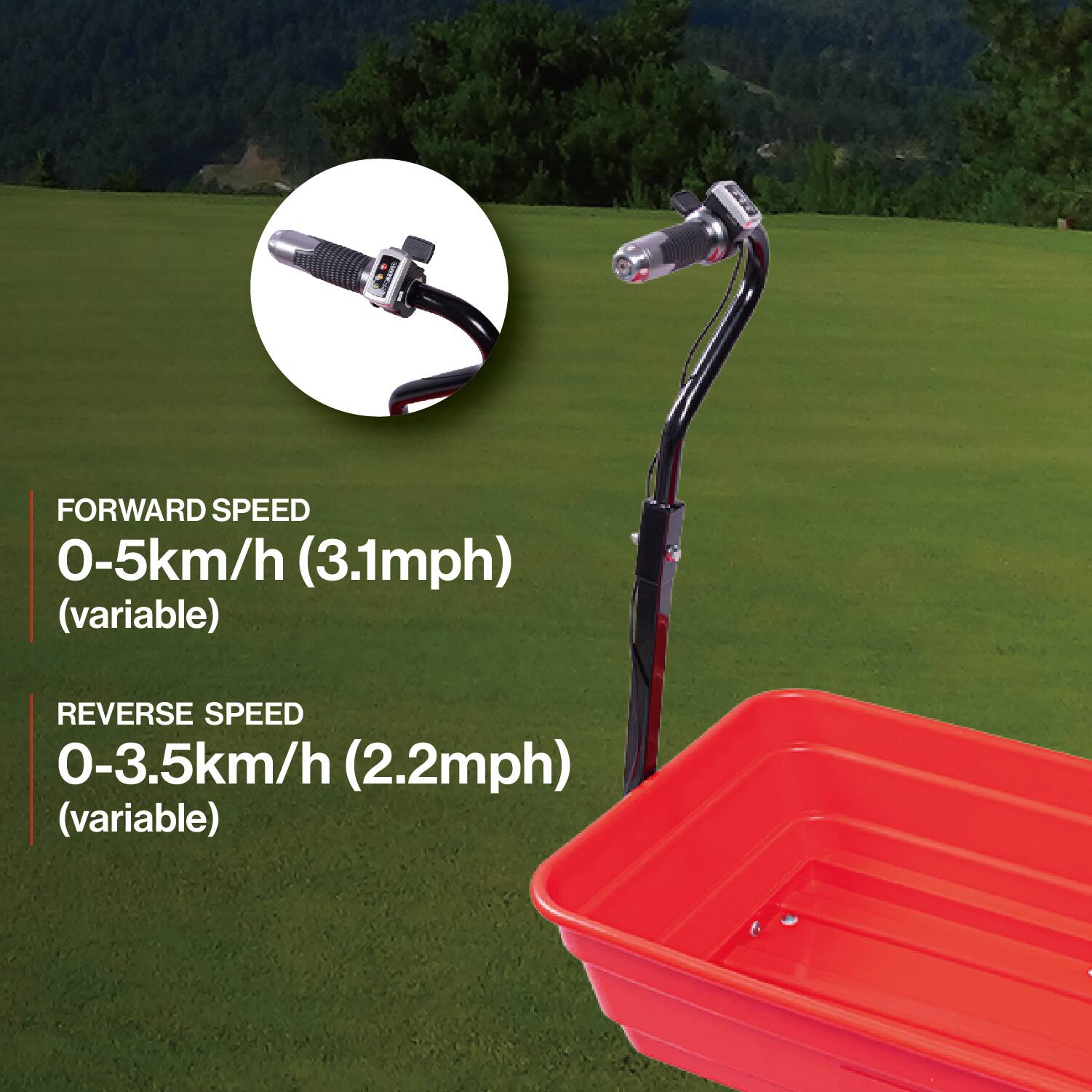 FORWARD SPEED  
0-5km/h (3.1mph) (variable)  

REVERSE SPEED  
0-3.5km/h (2.2mph) (variable)