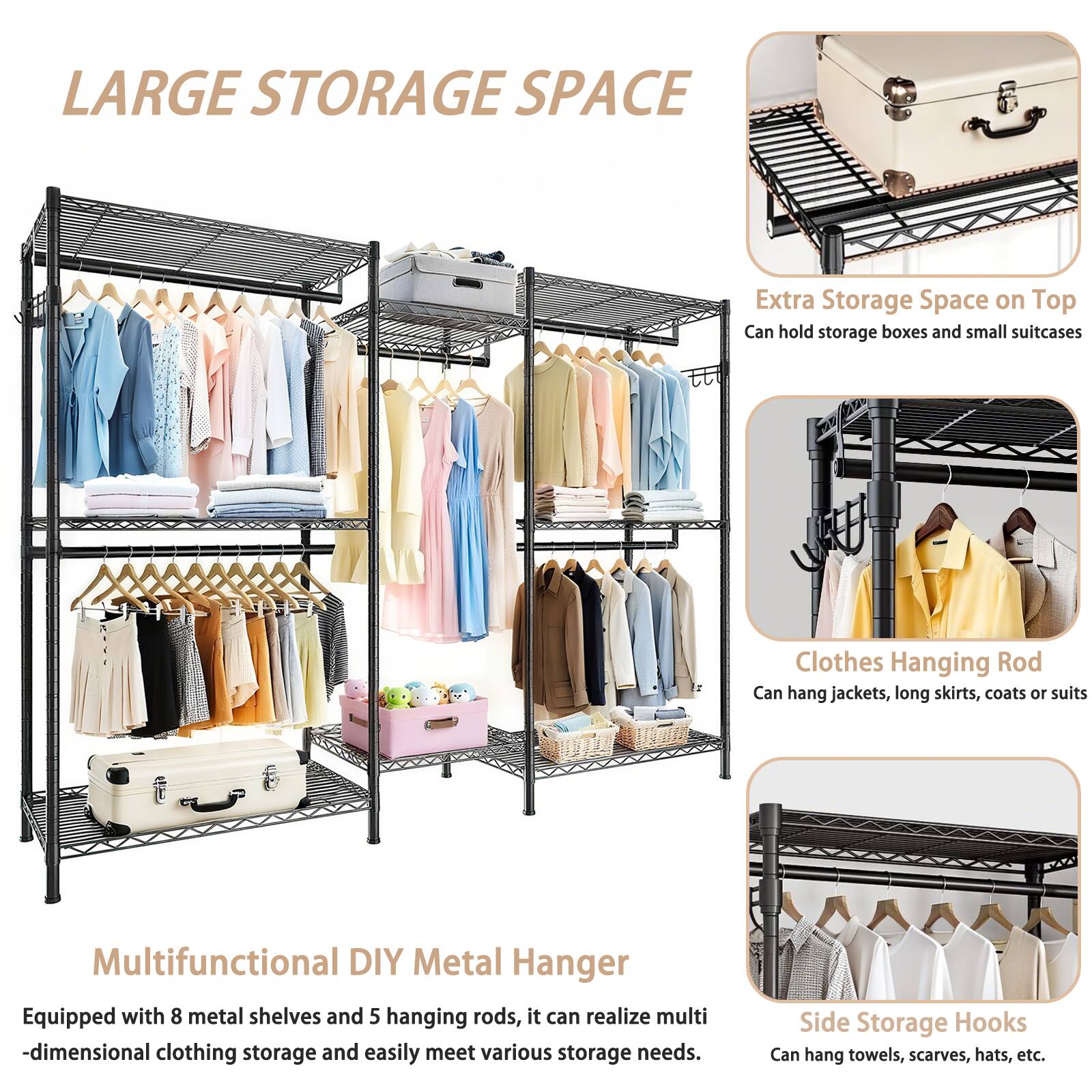 LARGE STORAGE SPACE

Extra Storage Space on Top  
Can hold storage boxes and small suitcases

Clothes Hanging Rod  
Can hang jackets, long skirts, coats or suits

Multifunctional DIY Metal Hanger  
Equipped with 8 metal shelves and 5 hanging rods, it can realize multi-dimensional clothing storage and easily meet various storage needs.

Side Storage Hooks  
Can hang towels, scarves, hats, etc.