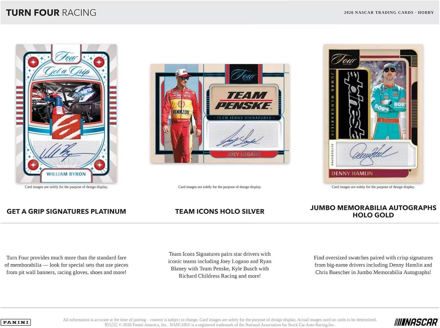 TURN FOUR RACING  
2026 NASCAR TRADING CARDS - HOBBY  

Tour Gel a WILLIAM BYRON  
PENNZOIL  
Four TEAM PENSKE TEAM ICONS SIGNATURES JOEY LOGANO  
Four JUMBO BOB BOB'S MEMORABILIA AUTOGRAPHS WelloHal DENNY HAMLIN  

Card images are solely for the purpose of design display.  
Card images are solely for the purpose of design display.  
Card images are solely for the purpose of design display.  

GET A GRIP SIGNATURES PLATINUM  
TEAM ICONS HOLO SILVER  
JUMBO MEMORABILIA AUTOGRAPHS HOLO GOLD  

Turn Four provides much more than the standard fare of memorabilia — look for special sets that use pieces from pit wall banners, racing gloves, shoes and more!  
Team Icons Signatures pairs star drivers with iconic teams including Joey Logano and Ryan Blaney with Team Penske, Kyle Busch with Richard Childress Racing and more!  
Find oversized swatches paired with crisp signatures from big-name drivers including Denny Hamlin and Chris Buescher in Jumbo Memorabilia Autographs!  

PANINI  
All information is accurate