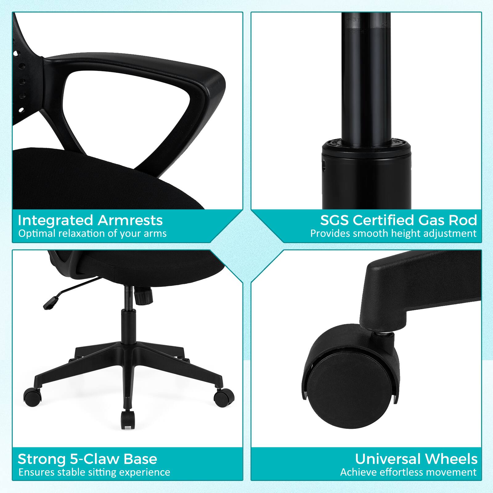 Integrated Armrests  
Optimal relaxation of your arms  

SGS Certified Gas Rod  
Provides smooth height adjustment  

Strong 5-Claw Base  
Ensures stable sitting experience  

Universal Wheels  
Achieve effortless movement