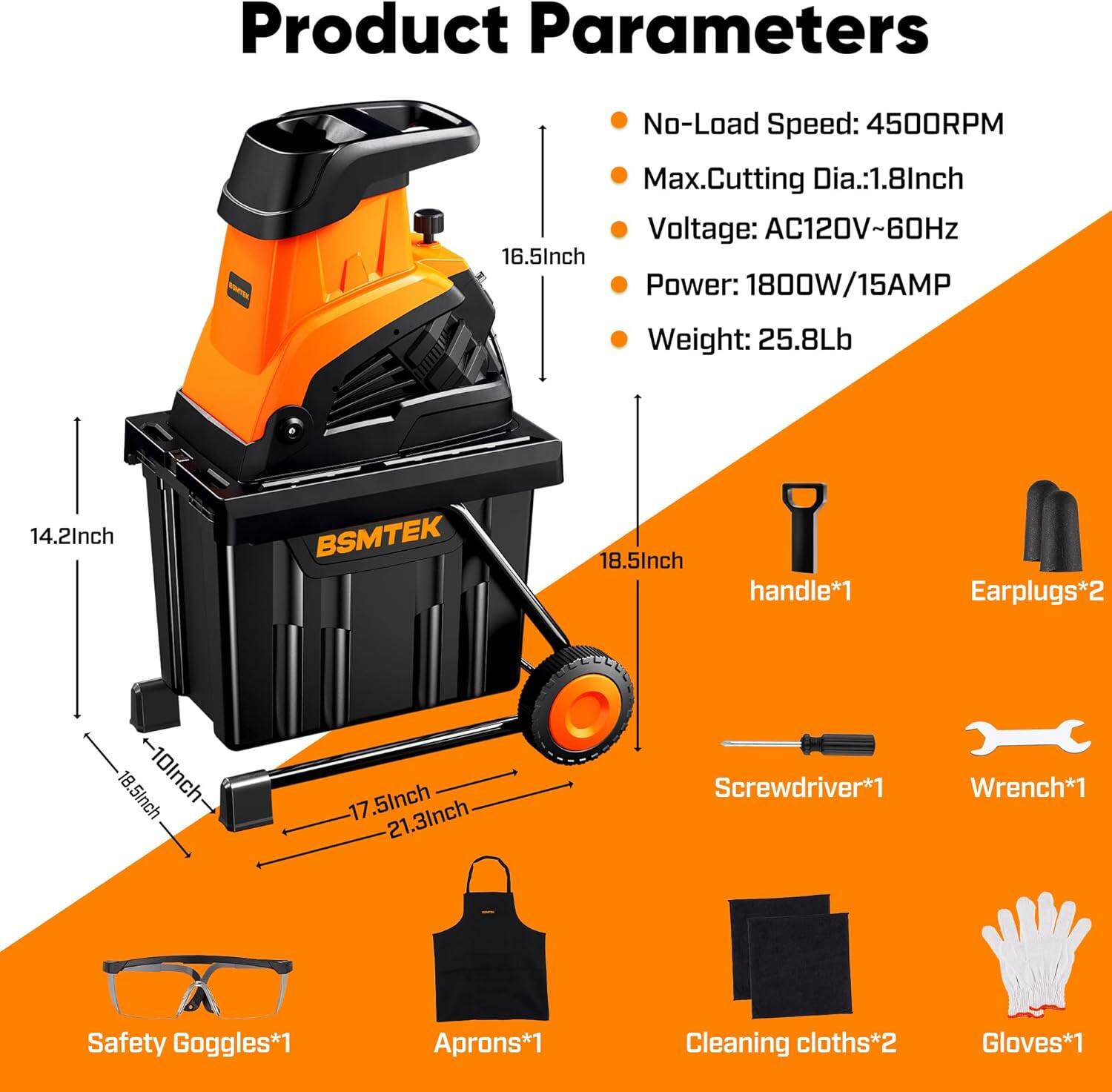 Product Parameters

- No-Load Speed: 4500RPM
- Max. Cutting Dia.: 1.8 Inch
- Voltage: AC120V~60Hz
- Power: 1800W/15AMP
- Weight: 25.8Lb

Dimensions:
- 16.5 Inch
- 14.2 Inch
- 18.5 Inch (handle*1)
- 18.5 Inch + 10 Inch
- 17.5 Inch
- 21.3 Inch

Included Accessories:
- Earplugs*2
- Screwdriver*1
- Wrench*1
- Safety Goggles*1
- Aprons*1
- Cleaning cloths*2
- Gloves*1
