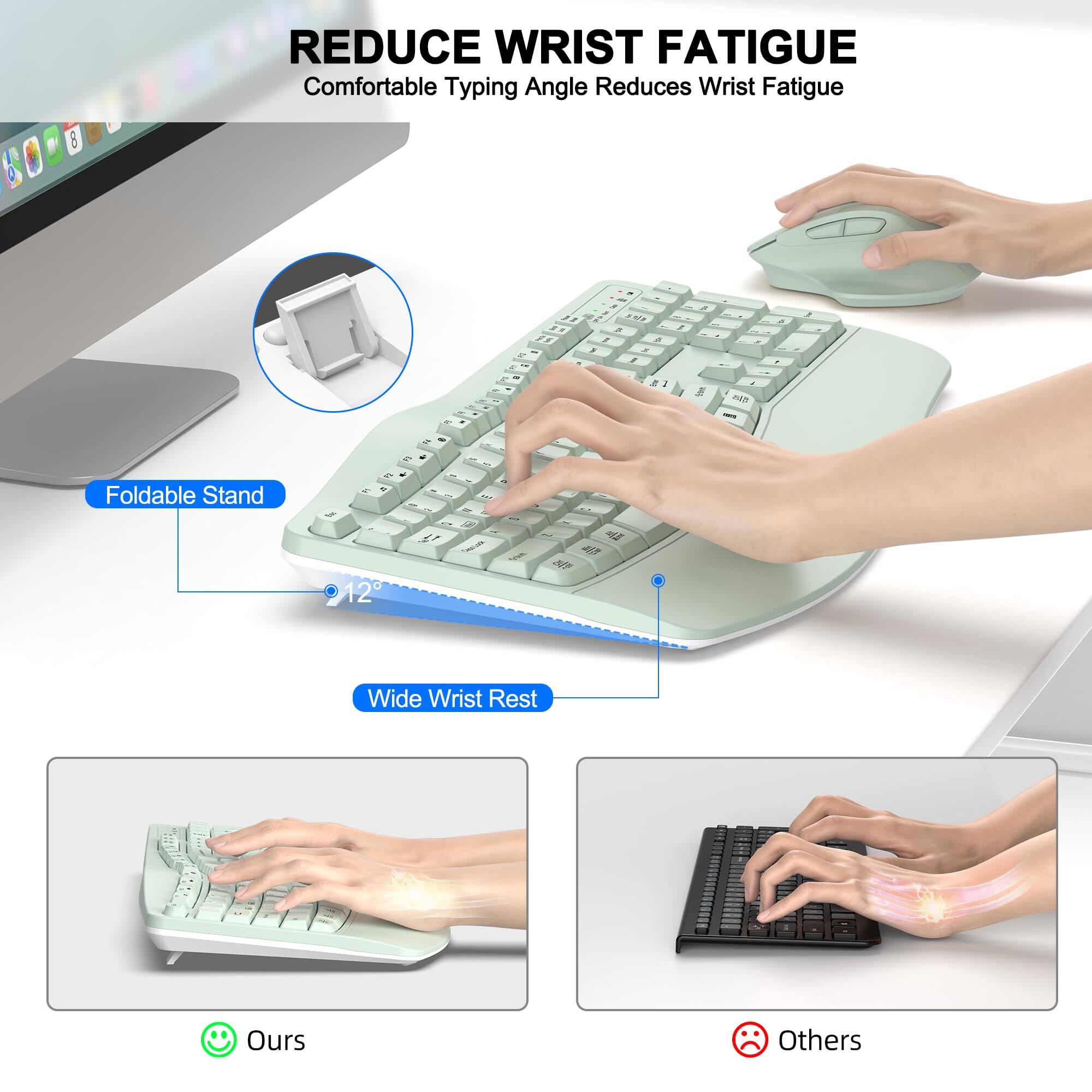 REDUCE WRIST FATIGUE  
Comfortable Typing Angle Reduces Wrist Fatigue  

Foldable Stand  
12°  

Wide Wrist Rest  

Ours  
Others