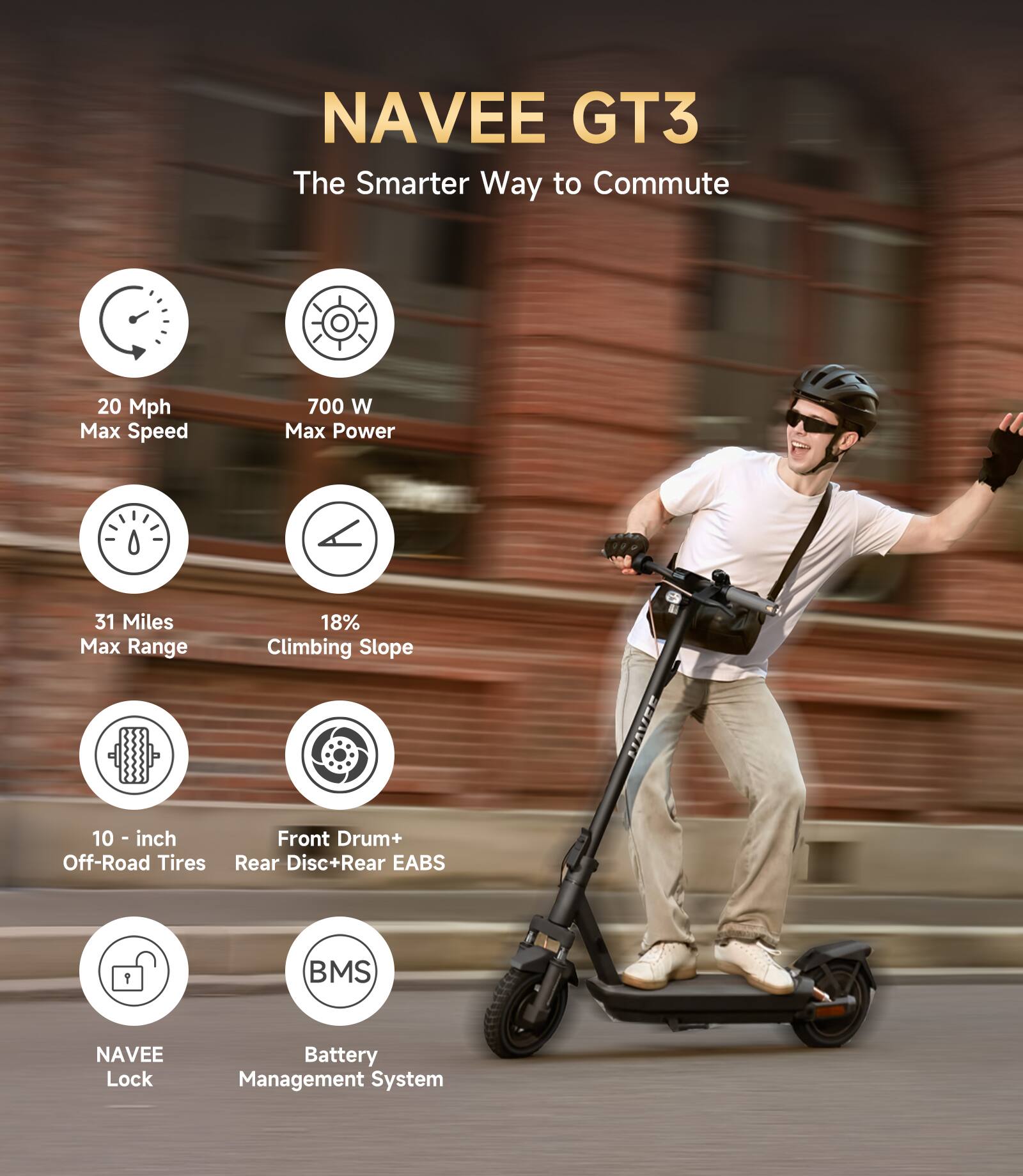 NAVEE GT3  
The Smarter Way to Commute  

- 20 Mph Max Speed  
- 700 W Max Power  
- 31 Miles Max Range  
- 18% Climbing Slope  
- 10-inch Off-Road Tires  
- Front Drum + Rear Disc + Rear EABS  
- NAVEE Lock  
- BMS Battery Management System
