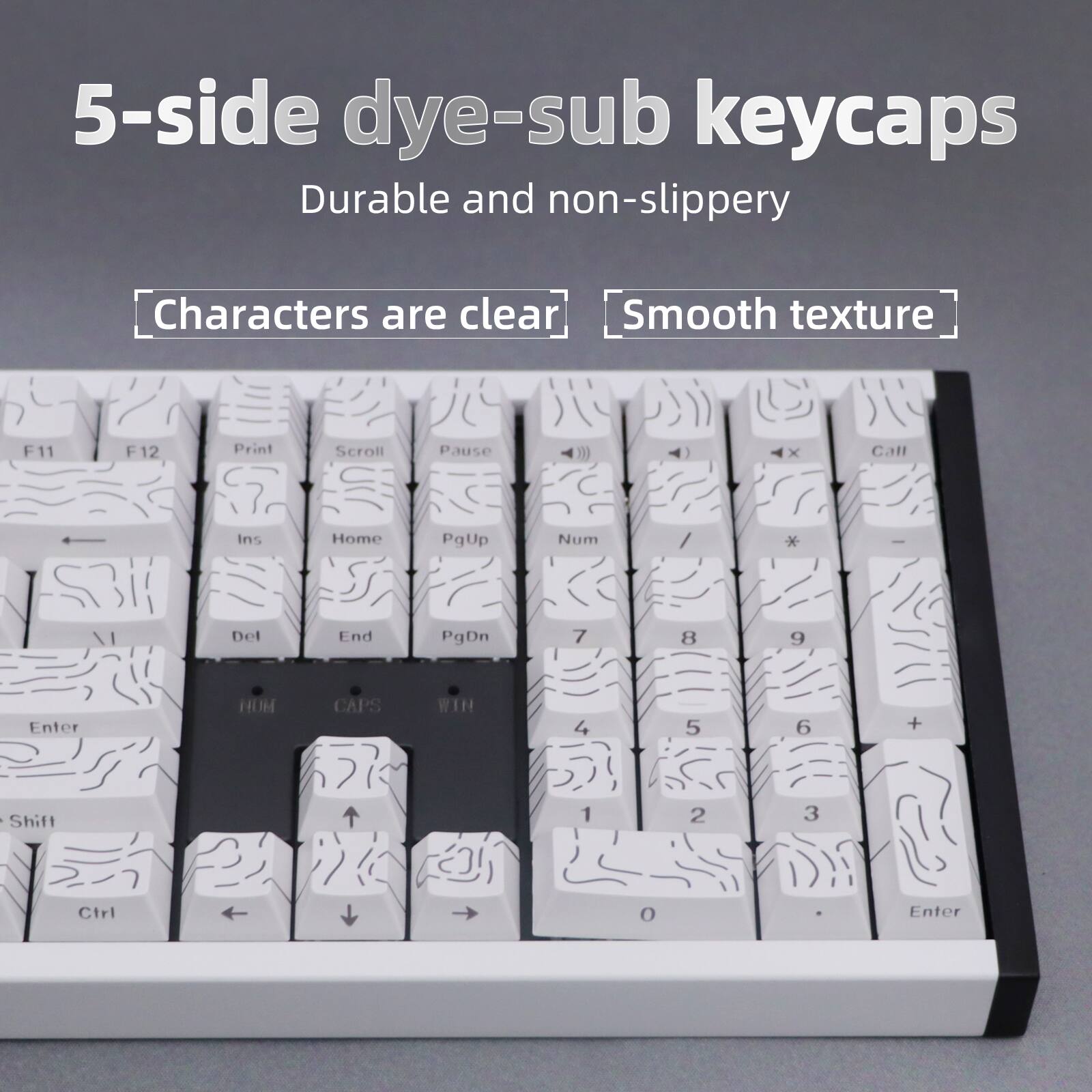5-side dye-sub keycaps  
Durable and non-slippery  
Characters are clear  
Smooth texture  

F11 F12 Print Scroll Pause Call  
Ins Home PgUp Num / Del End PgDn  
7 8 9 Enter  
4 5 6 + |  
Shift 1 2 3 Ctrl 0 Enter