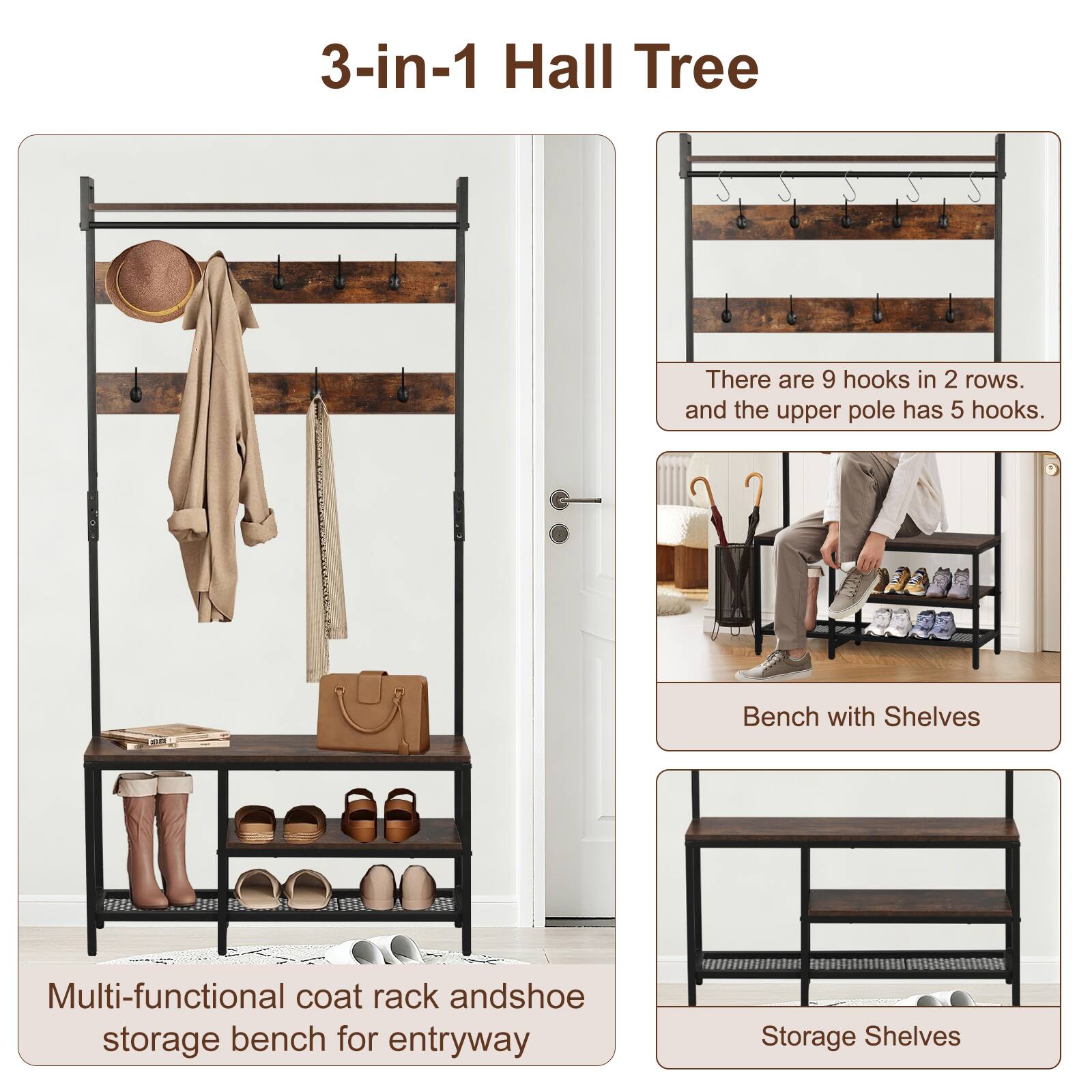 3-in-1 Hall Tree

Multi-functional coat rack and shoe storage bench for entryway

There are 9 hooks in 2 rows, and the upper pole has 5 hooks.

Bench with Shelves

Storage Shelves