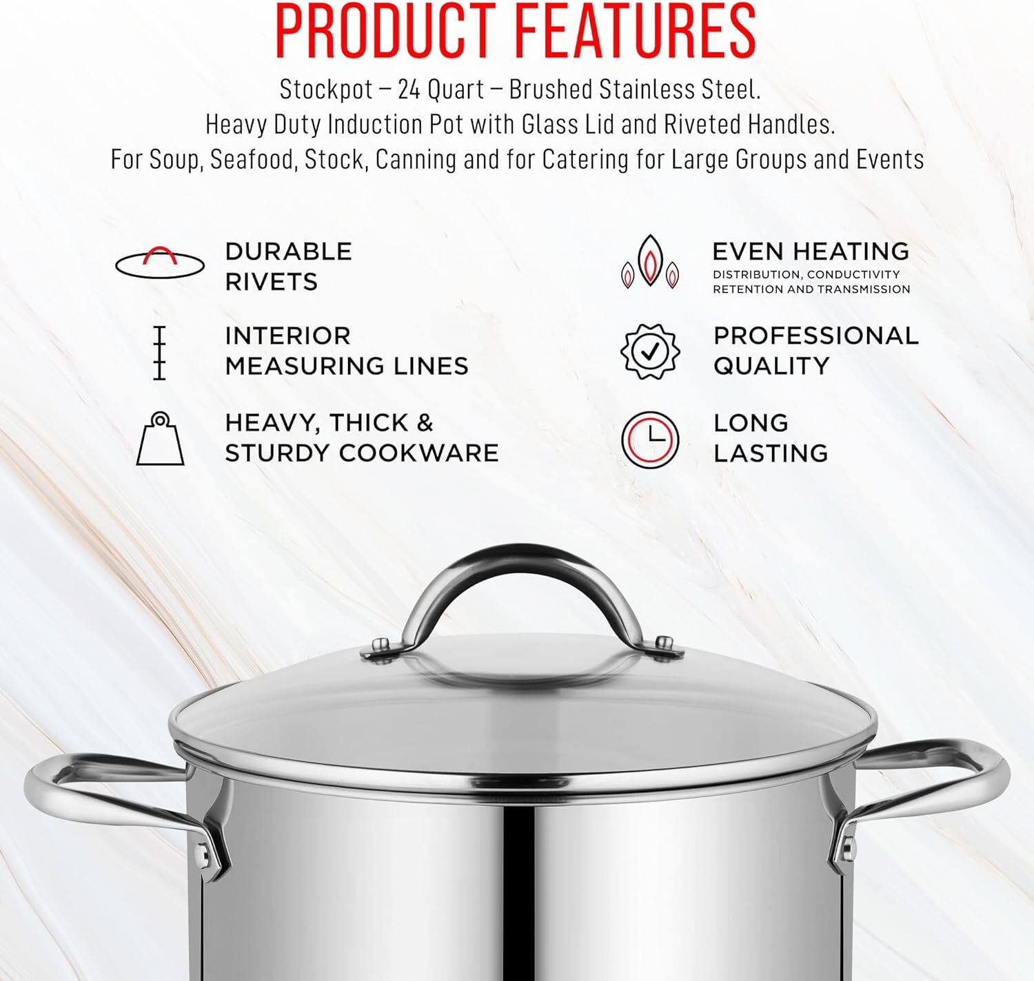 **PRODUCT FEATURES**

Stockpot - 24 Quart - Brushed Stainless Steel.  
Heavy Duty Induction Pot with Glass Lid and Riveted Handles.  
For Soup, Seafood, Stock, Canning and for Catering for Large Groups and Events  

- DURABLE RIVETS  
- INTERIOR MEASURING LINES  
- HEAVY, THICK & STURDY COOKWARE  
- EVEN HEATING DISTRIBUTION, CONDUCTIVITY RETENTION AND TRANSMISSION  
- PROFESSIONAL QUALITY  
- LONG LASTING