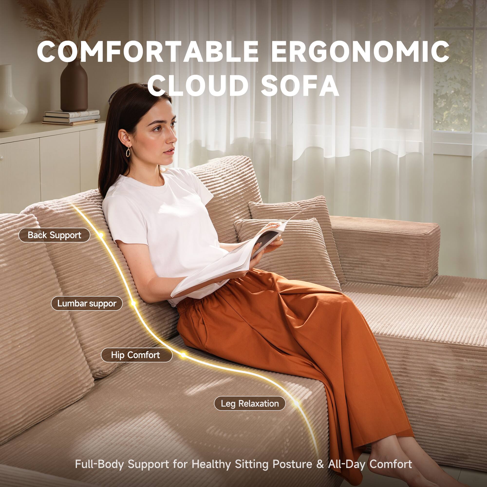 COMFORTABLE ERGONOMIC CLOUD SOFA

- Back Support
- Lumbar Support
- Hip Comfort
- Leg Relaxation

Full-Body Support for Healthy Sitting Posture & All-Day Comfort