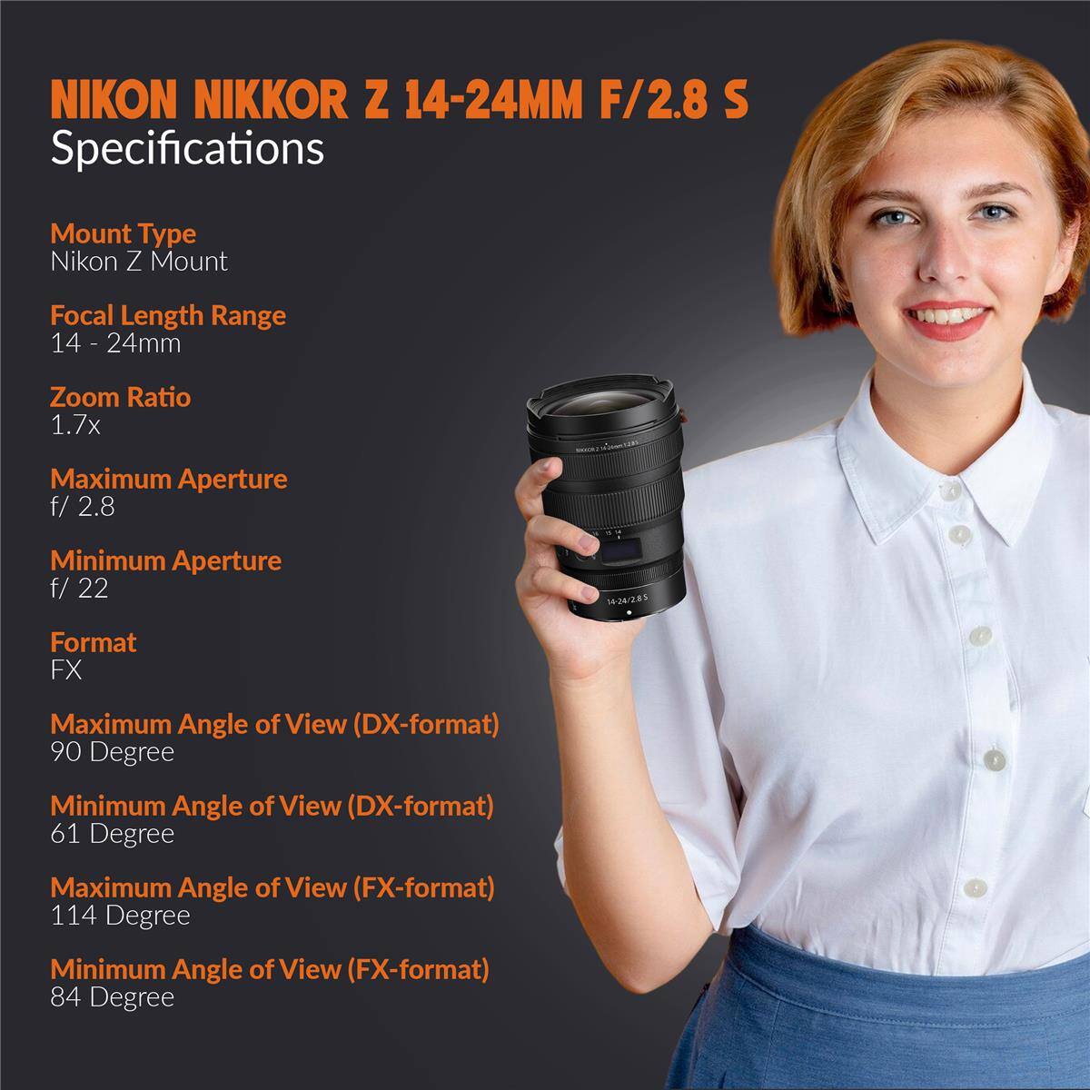 NIKON NIKKOR Z 14-24MM F/2.8 S Specifications

Mount Type: Nikon Z Mount

Focal Length Range: 14 - 24mm

Zoom Ratio: 1.7x

Maximum Aperture: f/2.8

Minimum Aperture: f/22

Format: FX

Maximum Angle of View (DX-format): 90 Degree

Minimum Angle of View (DX-format): 61 Degree

Maximum Angle of View (FX-format): 114 Degree

Minimum Angle of View (FX-format): 84 Degree