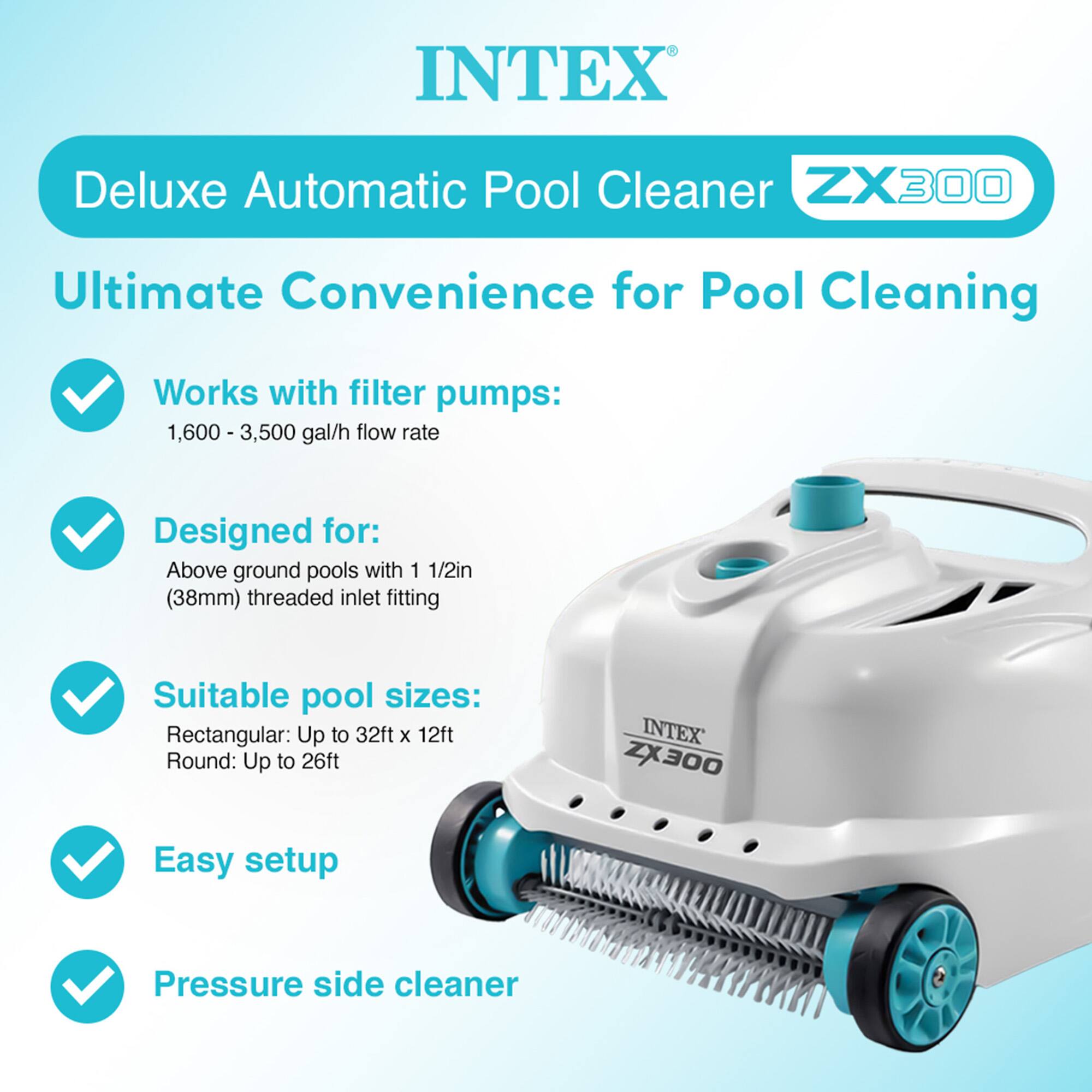 INTEX Deluxe Automatic Pool Cleaner ZX300

Ultimate Convenience for Pool Cleaning

- Works with filter pumps: 1,600 - 3,500 gal/h flow rate
- Designed for: Above ground pools with 1 1/2in (38mm) threaded inlet fitting
- Suitable pool sizes: Rectangular: Up to 32ft x 12ft, Round: Up to 26ft
- Easy setup
- Pressure side cleaner