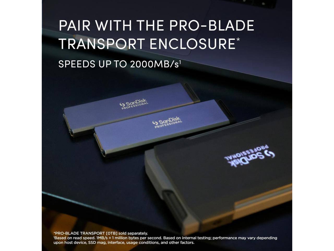 PAIR WITH THE PRO-BLADE TRANSPORT ENCLOSURE* SPEEDS UP TO 2000MB/s1

PROFESSIONAL SanDisk PROFESSIONAL

*PRO-BLADE TRANSPORT [TB] sold separately. 'Based on read speed. 1MB/s = 1 million bytes per second. Based on internal testing; performance may vary depending upon host device, SSD mag, interface, usage conditions, and other factors.