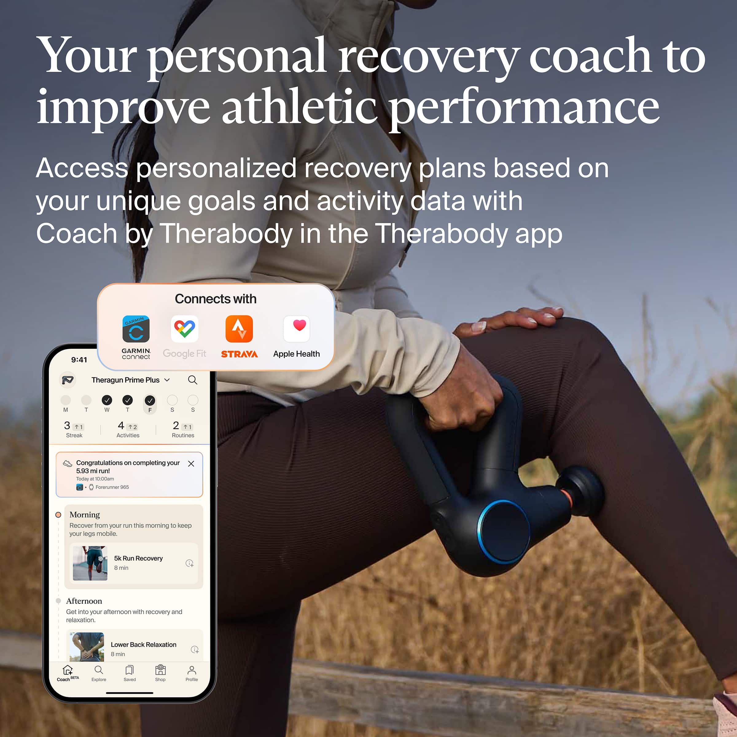 Your personal recovery coach to improve athletic performance
Access personalized recovery plans based on your unique goals and activity data with Coach by Therabody in the Therabody app
Connects with:
- GARMIN
- Google Fit
- STRAVA
- Apple Health
Theragun Prime Plus
Congratulations on completing your 10.4km run - Today at 1:00 PM
- Forunner 965
Morning
- Recover from your run this morning to keep your legs mobile
- 5k Run Recovery
- 8 min
Afternoon
- Get into your afternoon with recovery and relaxation
- Lower Back Relaxation
- 8 min