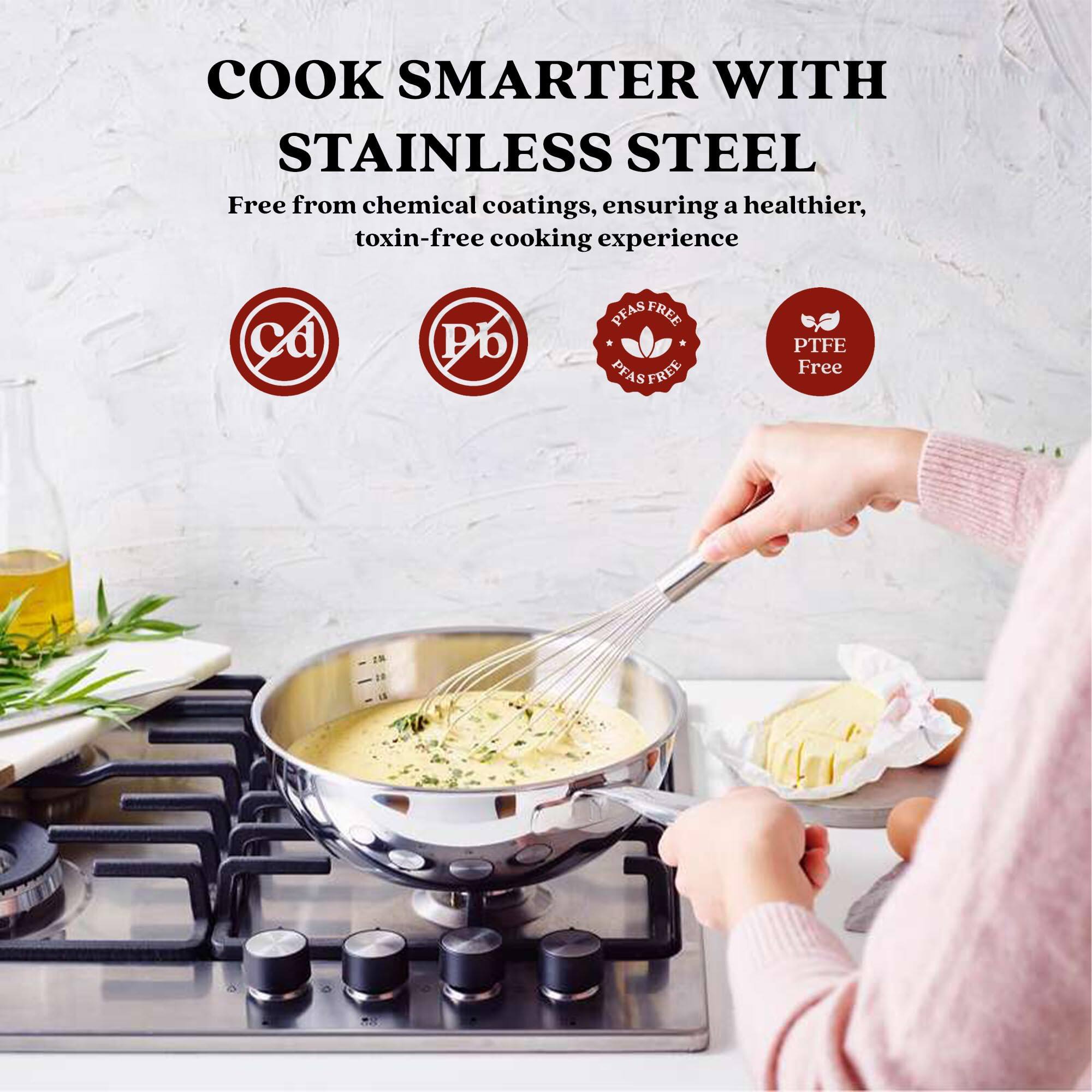 COOK SMARTER WITH STAINLESS STEEL
Free from chemical coatings, ensuring a healthier, toxin-free cooking experience
Pb PFAS FREE PTFE Free