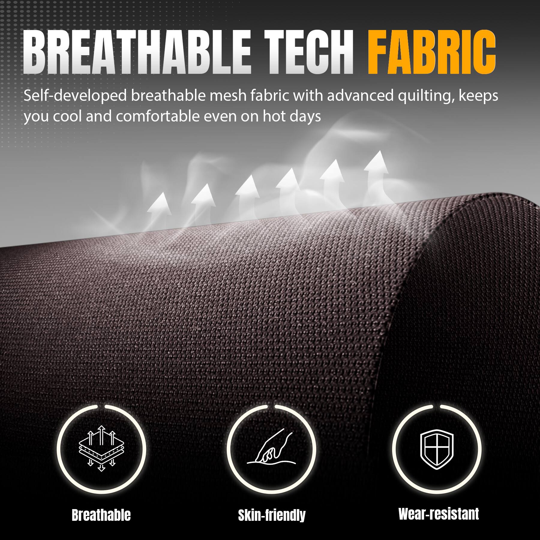 BREATHABLE TECH FABRIC

Self-developed breathable mesh fabric with advanced quilting, keeps you cool and comfortable even on hot days

Breathable
Skin-friendly
Wear-resistant