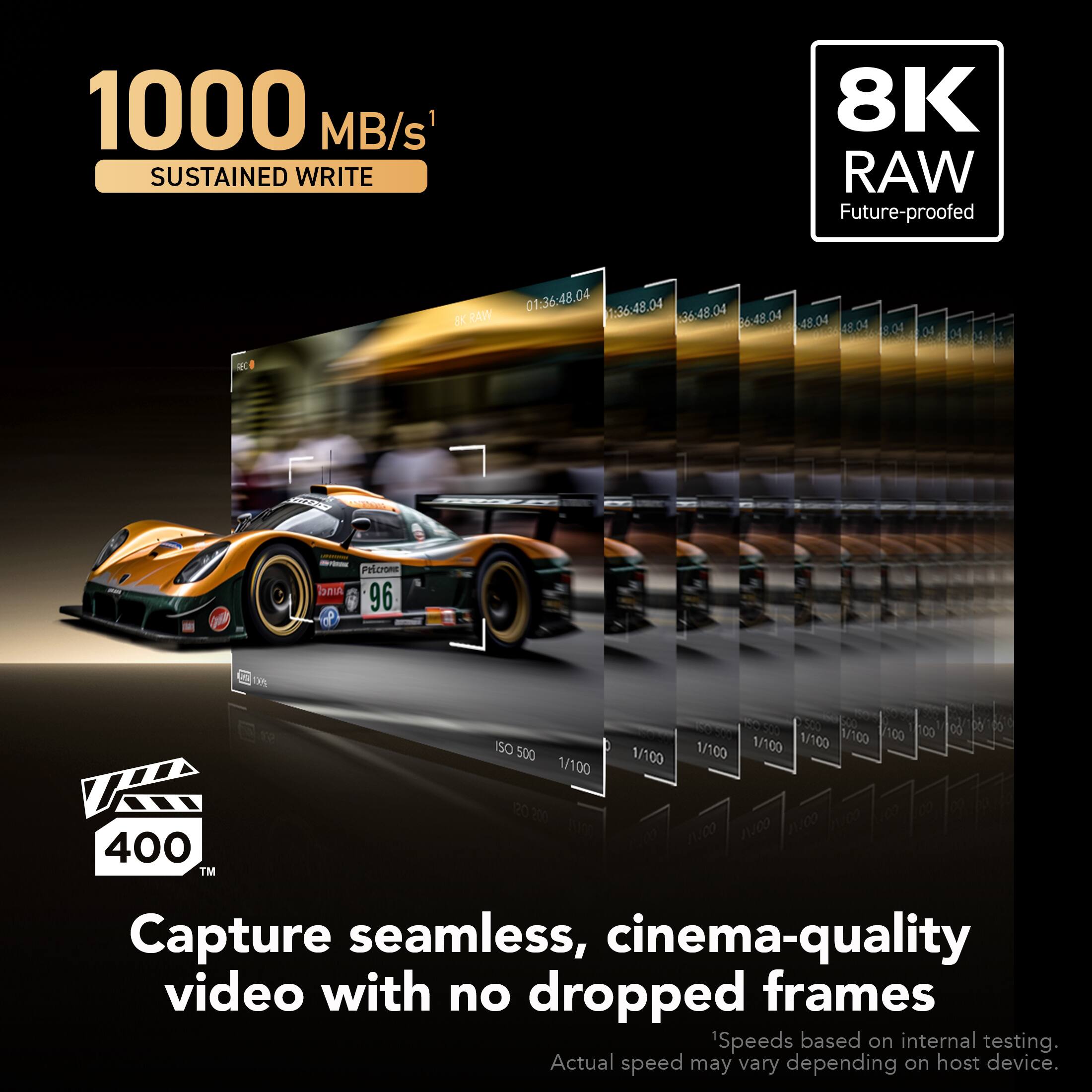 1000 MB/s SUSTAINED WRITE  
8K RAW  
Future-proofed  

Capture seamless, cinema-quality video with no dropped frames  

Speeds based on internal testing. Actual speed may vary depending on host device.