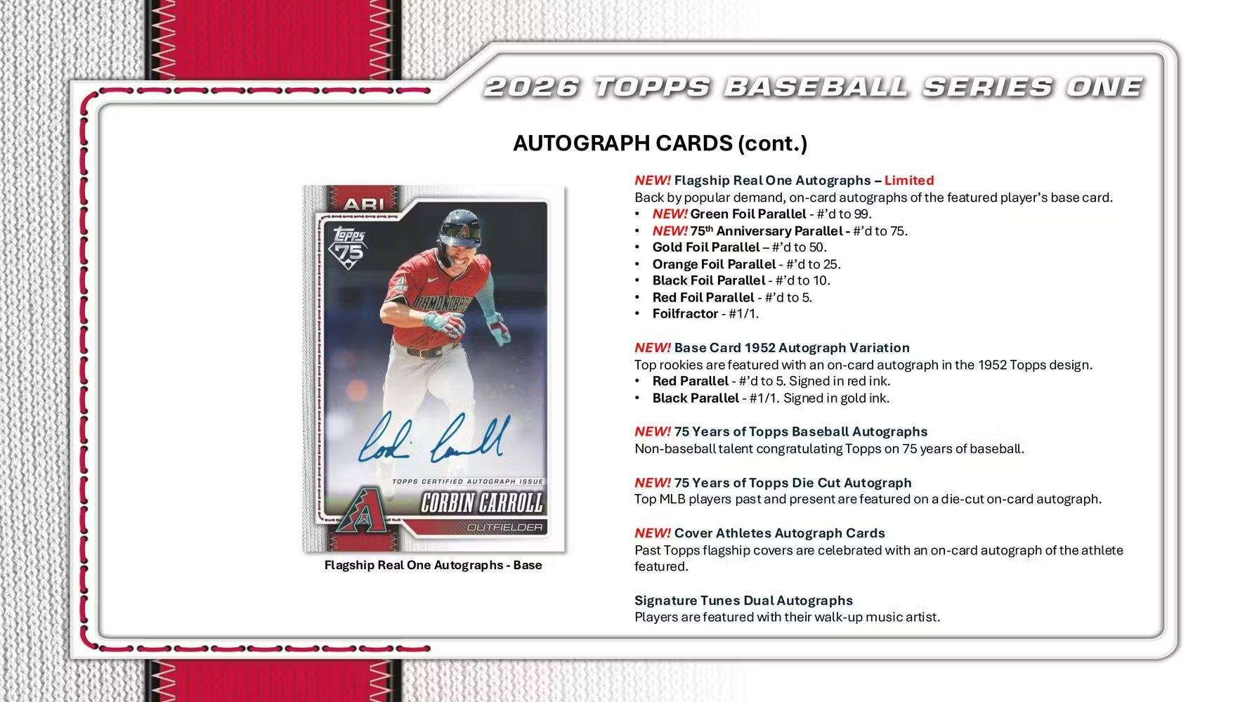 2026 TOPPS BASEBALL SERIES ONE AUTOGRAPH CARDS (cont.)

- NEW! Flagship Real One Autographs - Limited on-card autographs of the featured player's base card.
- NEW! Green Foil Parallel - #d to 99.
- NEW! 75th Anniversary Parallel - #d to 75.
- Gold Foil Parallel - #d to 50.
- Orange Foil Parallel - #d to 25.
- Black Foil Parallel - #d to 10.
- Red Foil Parallel - #d to 5.
- Foilfractor #1/1.

- NEW! Base Card 1952 Autograph Variation
  - Top rookies are featured with an on-card autograph in the 1952 Topps design.
  - Red Parallel - #d to 5. Signed in red ink.
  - Black Parallel #1/1. Signed in gold ink.

- NEW! 75 Years of Topps Baseball Autographs
  - Non-baseball talent congratulating Topps on 75 years of baseball.

- NEW! 75 Years of Topps Die Cut Autograph
  - Top MLB players past and present are