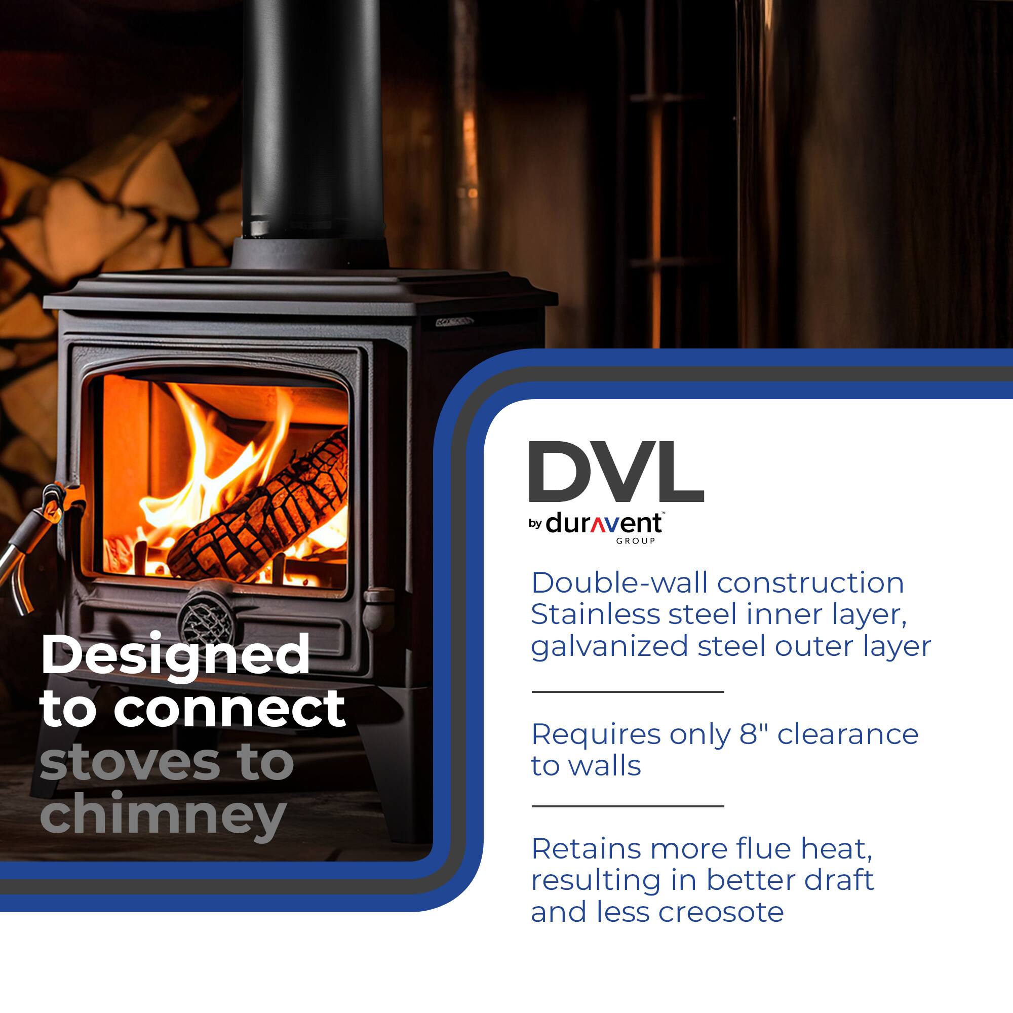 DVL by duravent GROUP

Designed to connect stoves to chimney

Double-wall construction
Stainless steel inner layer, galvanized steel outer layer

Requires only 8" clearance to walls

Retains more flue heat, resulting in better draft and less creosote