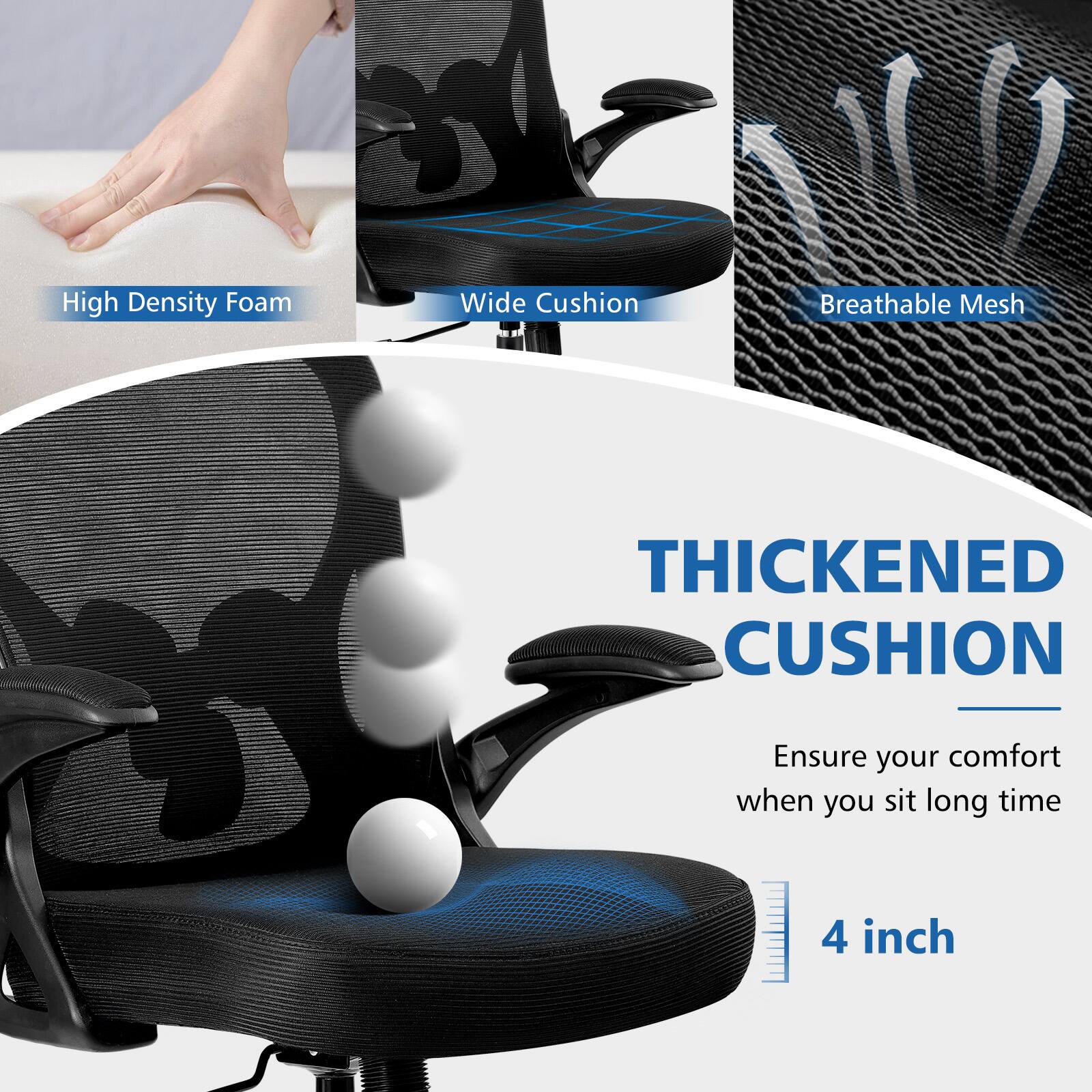 High Density Foam  
Wide Cushion  
Breathable Mesh  

THICKENED CUSHION  
Ensure your comfort when you sit long time  

4 inch