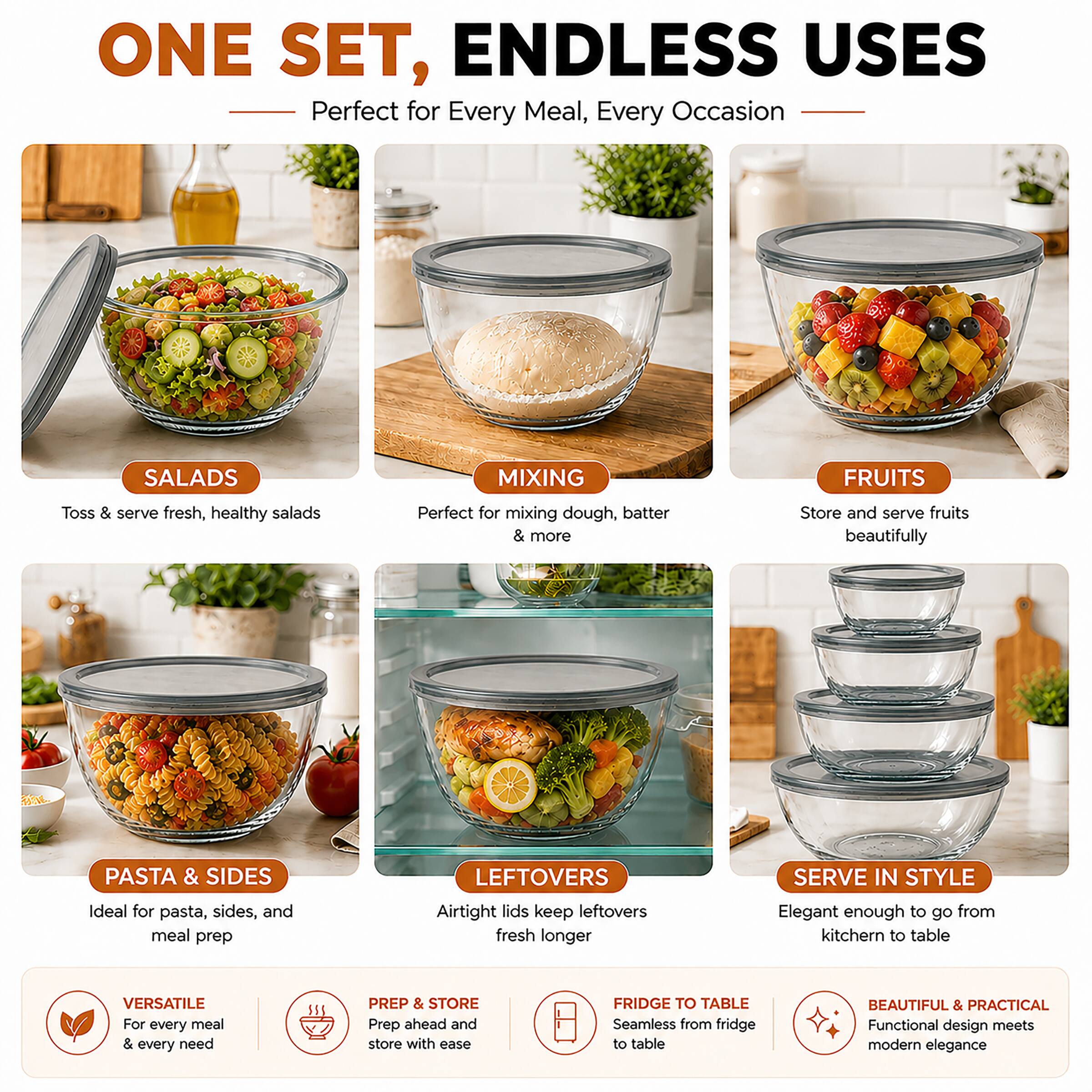 ONE SET, ENDLESS USES  
Perfect for Every Meal, Every Occasion  

SALADS  
Toss & serve fresh, healthy salads  

MIXING  
Perfect for mixing dough, batter & more  

FRUITS  
Store and serve fruits beautifully  

PASTA & SIDES  
Ideal for pasta, sides, and meal prep  

LEFTOVERS  
Airtight lids keep leftovers fresh longer  

SERVE IN STYLE  
Elegant enough to go from kitchen to table  

VERSATILE  
For every meal & every need  

PREP & STORE  
Prep ahead and store with ease  

FRIDGE TO TABLE  
Seamless from fridge to table  

BEAUTIFUL & PRACTICAL  
Functional design meets modern elegance