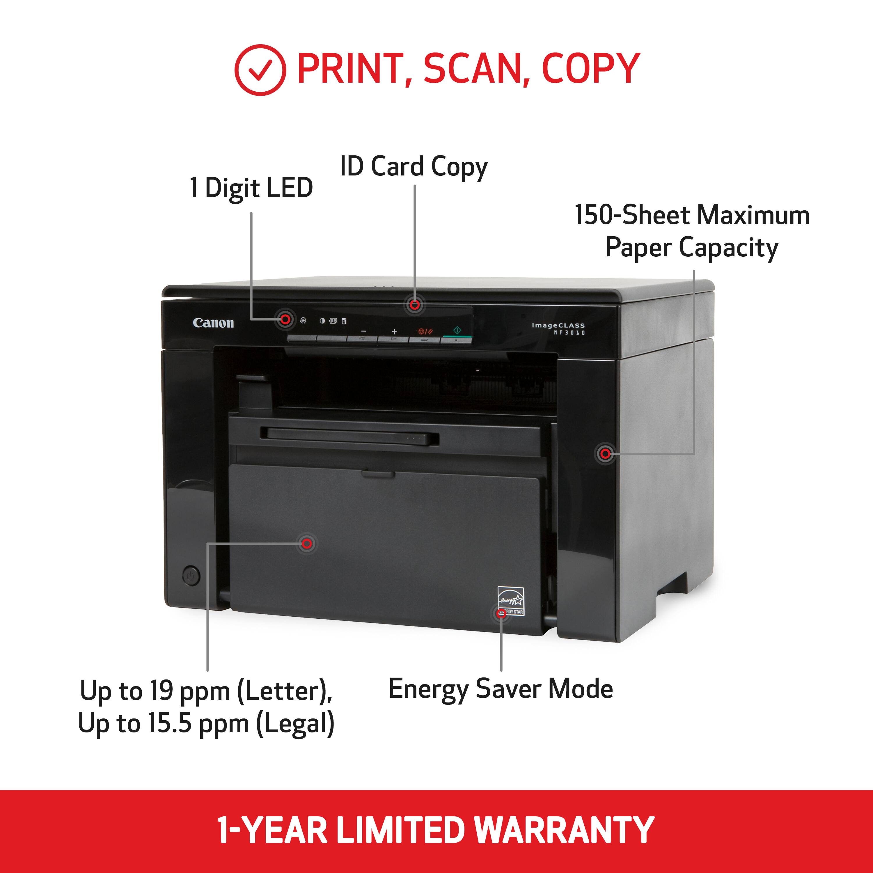 PRINT, SCAN, COPY

1 Digit LED  
ID Card Copy  
150-Sheet Maximum Paper Capacity  
Canon  
imageCLASS MP3010  
Up to 19 ppm (Letter), Up to 15.5 ppm (Legal)  
Energy Saver Mode  
1-YEAR LIMITED WARRANTY