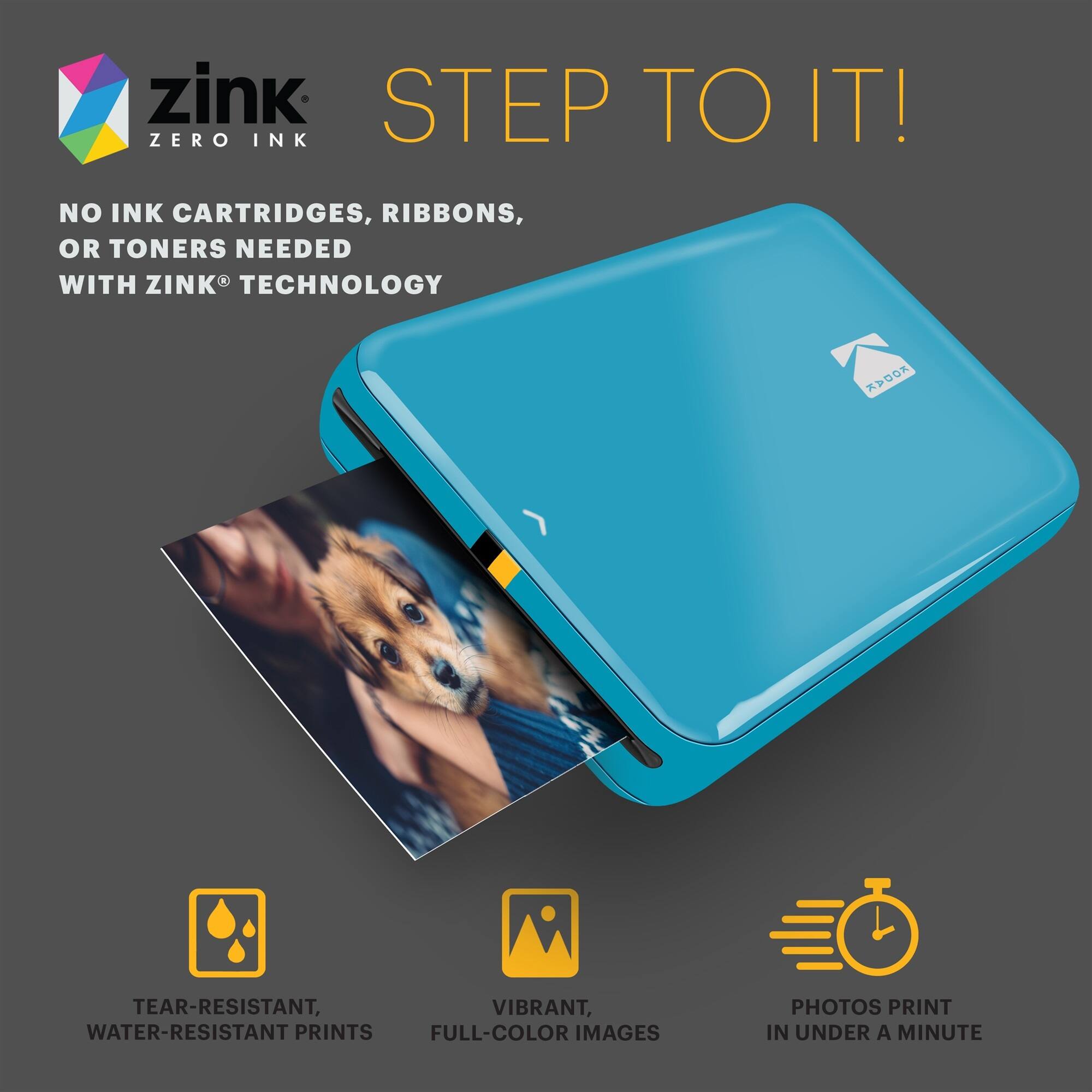 zink STEP TO IT! ZERO INK NO INK CARTRIDGES, RIBBONS, OR TONERS NEEDED WITH ZINK TECHNOLOGY
TEAR-RESISTANT, WATER-RESISTANT PRINTS
VIBRANT, FULL-COLOR IMAGES
PHOTOS PRINT IN UNDER A MINUTE