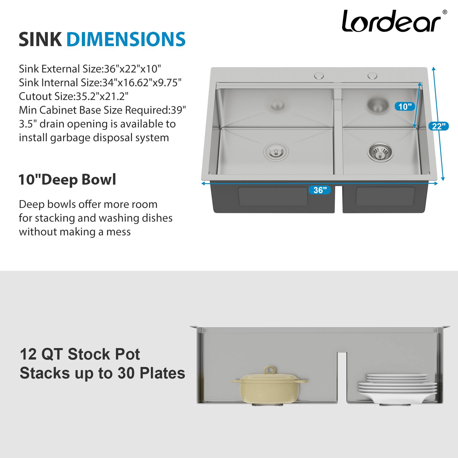 **SINK DIMENSIONS**

- Sink External Size: 36"x22"x10"
- Sink Internal Size: 34"x16.62"x9.75"
- Cutout Size: 35.2"x21.2"
- Min Cabinet Base Size Required: 39"
- 3.5" drain opening is available to install garbage disposal system

**10" Deep Bowl**

- Deep bowls offer more room for stacking and washing dishes without making a mess

**12 QT Stock Pot**

- Stacks up to 30 Plates