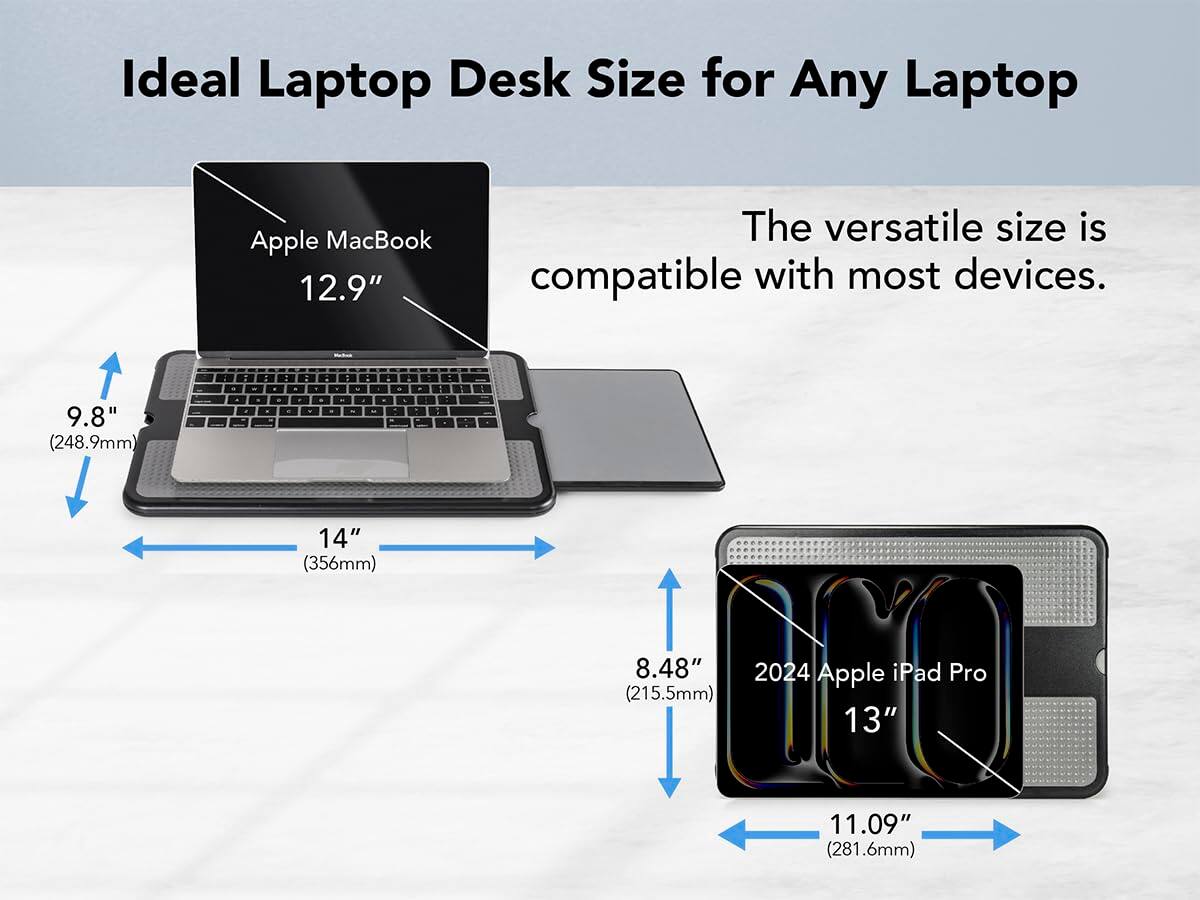 Ideal Laptop Desk Size for Any Laptop

Apple MacBook 12.9"  
- 9.8" (248.9mm)  
- 14" (356mm)

2024 Apple iPad Pro 13"  
- 8.48" (215.5mm)  
- 11.09" (281.6mm)

The versatile size is compatible with most devices.