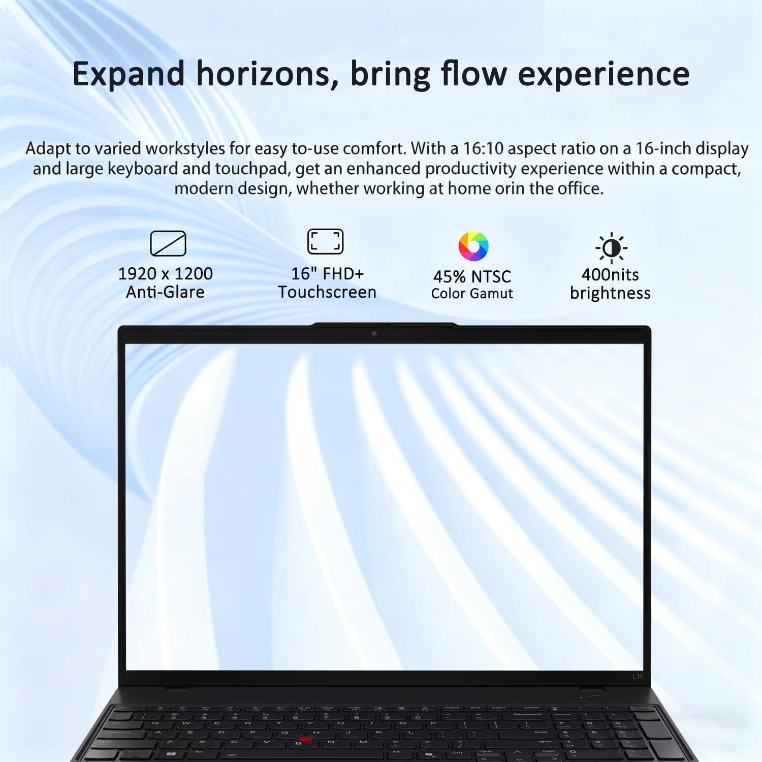 Expand horizons, bring flow experience. Adapt to varied workstyles for easy to-use comfort. With a 16:10 aspect ratio on a 16-inch display and large keyboard and touchpad, get an enhanced productivity experience within a compact, modern design, whether working at home or in the office. 1920 x 1200 Anti-Glare 16" FHD+ Touchscreen 45% NTSC Color Gamut 400nits brightness