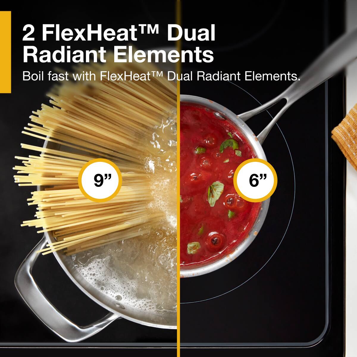 2 FlexHeat™ Dual Radiant Elements  
Boil fast with FlexHeat™ Dual Radiant Elements.  
9" 6"