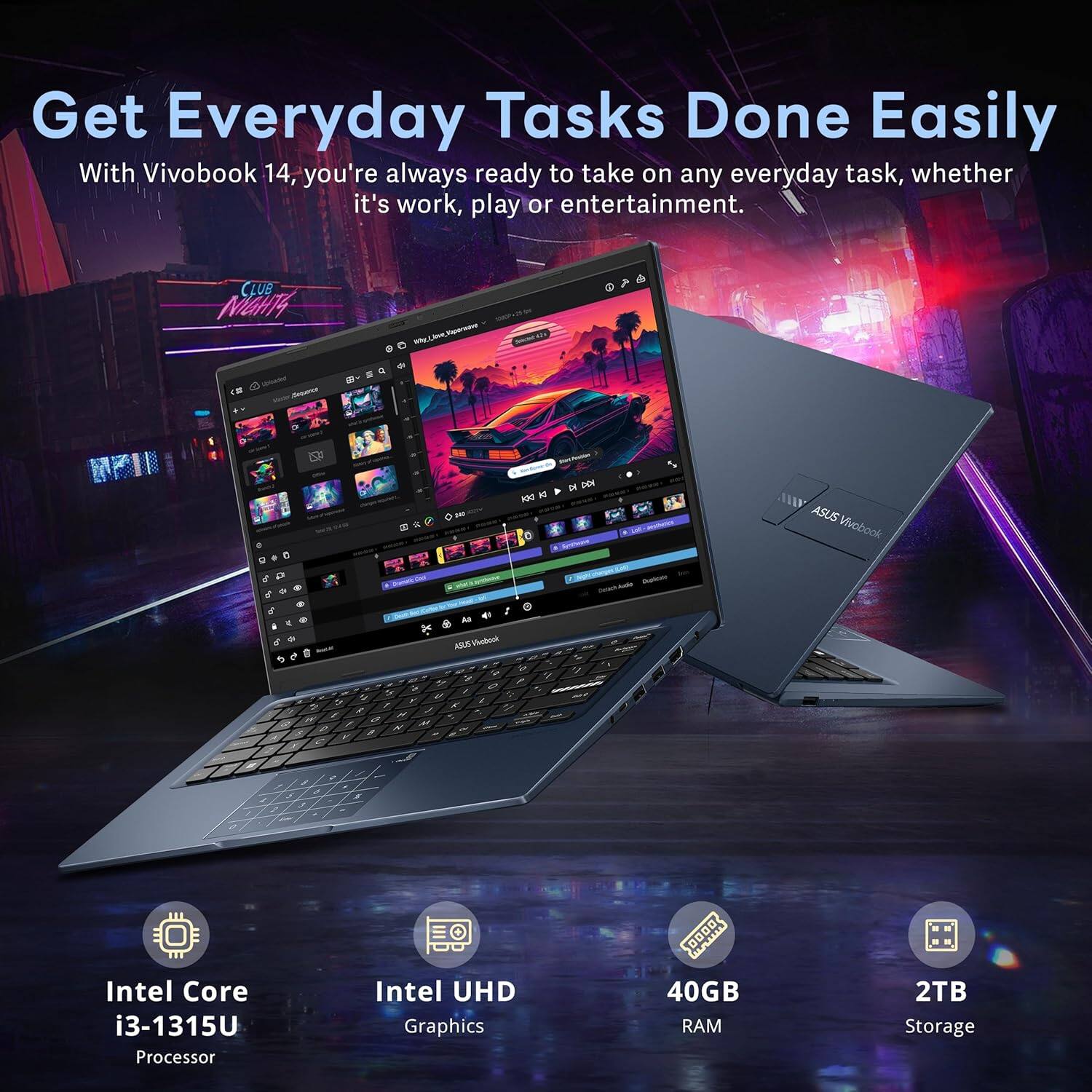 Get Everyday Tasks Done Easily

With Vivobook 14, you're always ready to take on any everyday task, whether it's work, play or entertainment.

- Intel Core i3-1315U Processor
- Intel UHD Graphics
- 40GB RAM
- 2TB Storage