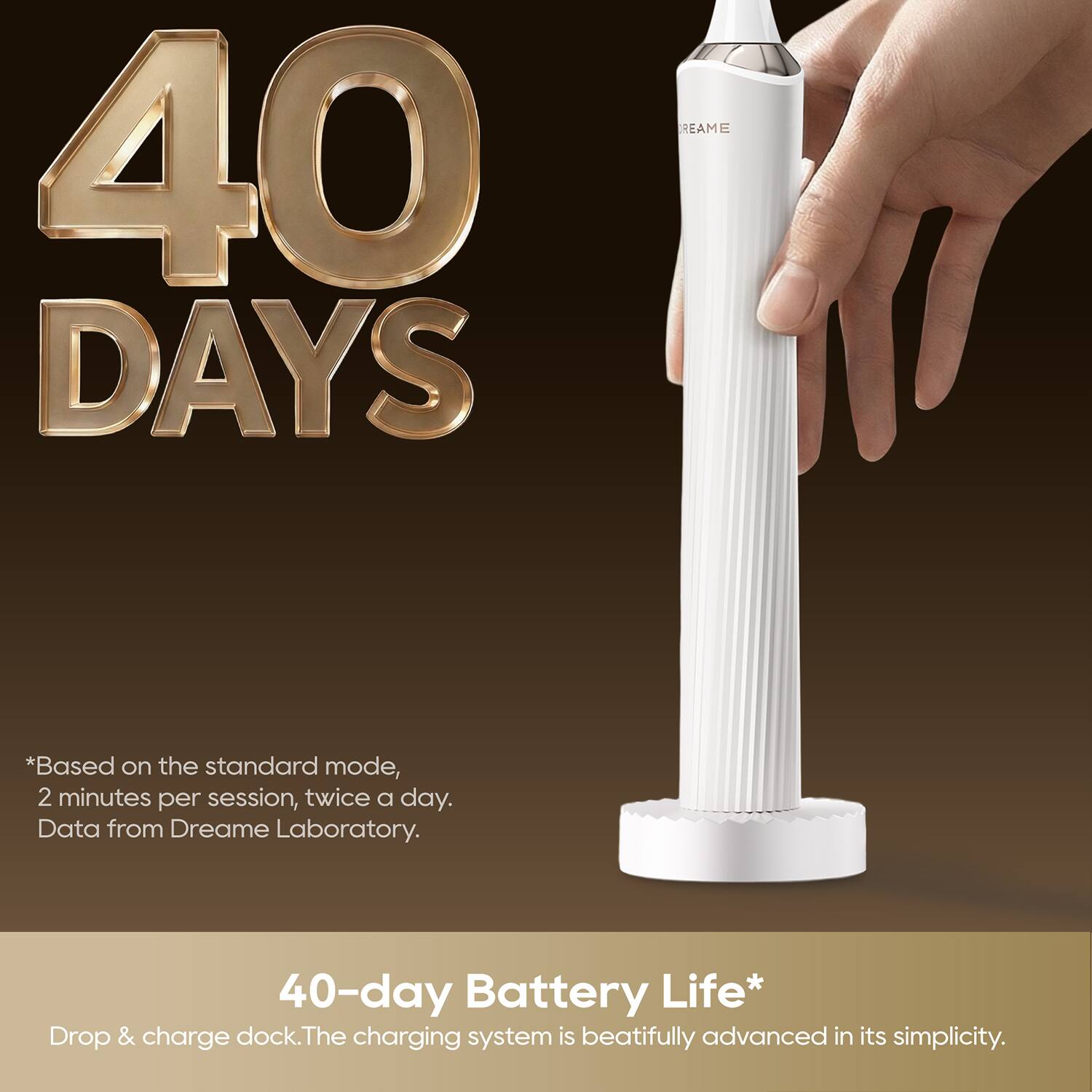 40 DAYS

*Based on the standard mode, 2 minutes per session, twice a day. Data from Dreame Laboratory.

40-day Battery Life*

Drop & charge dock. The charging system is beautifully advanced in its simplicity.