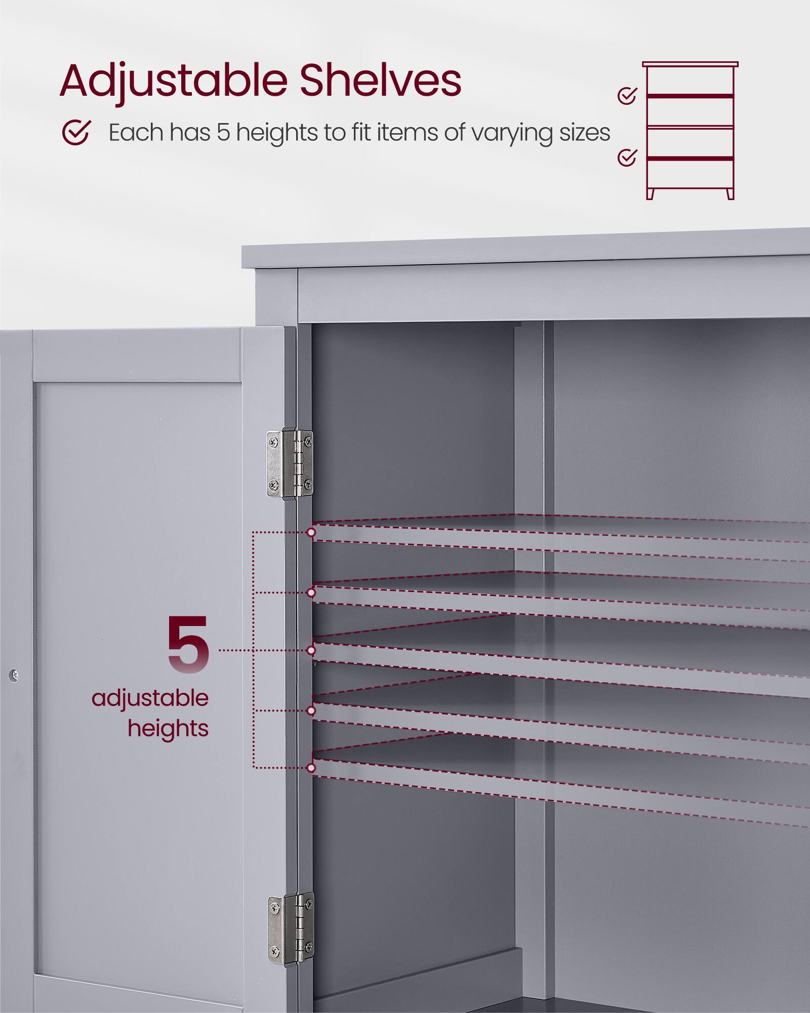 Adjustable Shelves  
Each has 5 heights to fit items of varying sizes  
5 adjustable heights