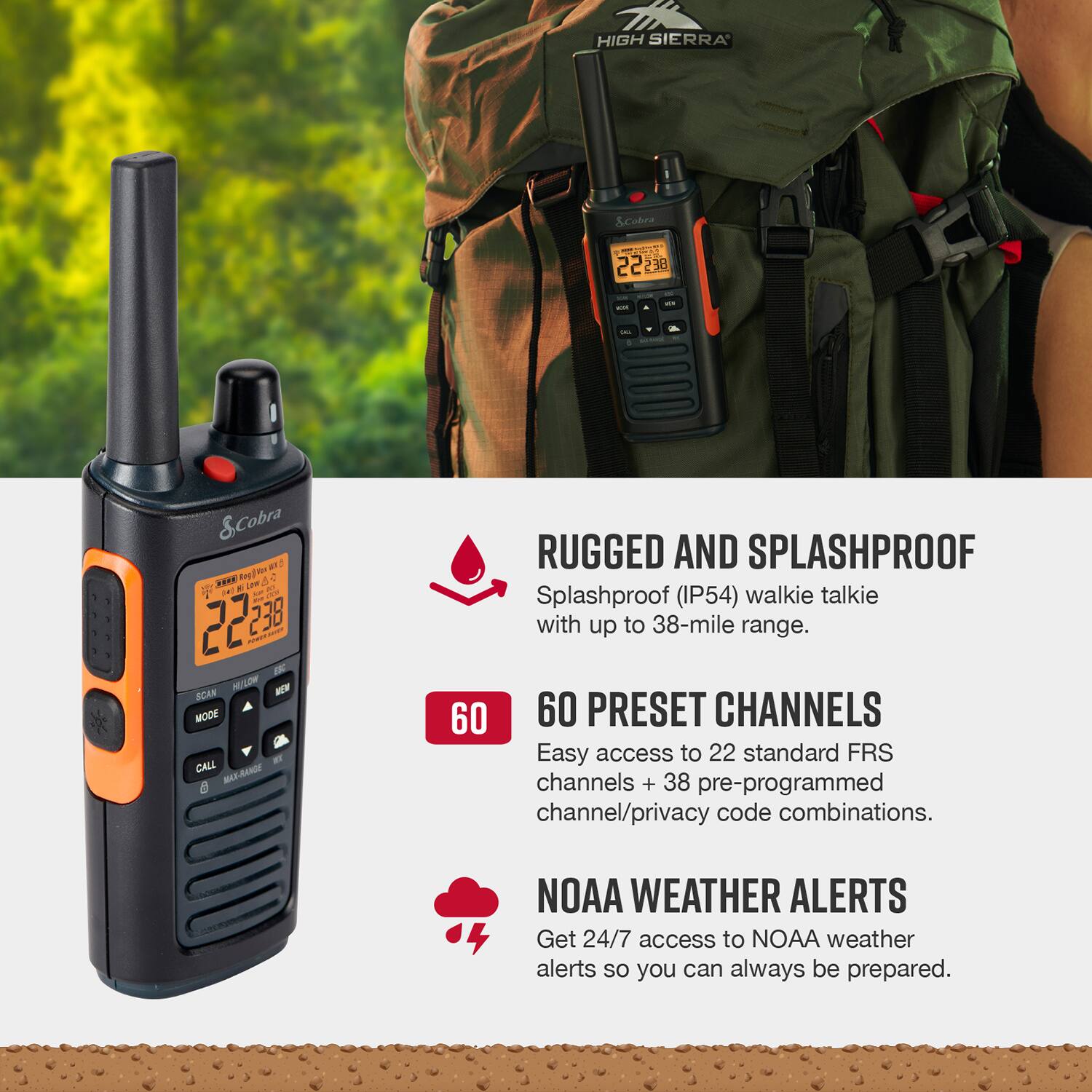 HIGH SIERRA S.Coles - - 22 238 - - - - &Cobra a.r. ... Rogers 5 107 - LAM - 2 22 238 naum - MIE - SCKR - UF BOOM aF CALL RANDE 2 RUGGED AND SPLASHPROOF Splashproof (IP54) walkie talkie with up to 38-mile range. 60 60 PRESET CHANNELS Easy access to 22 standard FRS channels + 38 pre-programmed channel/privacy code combinations. NOAA WEATHER ALERTS Get 24/7 access to NOAA weather alerts so you can always be prepared.