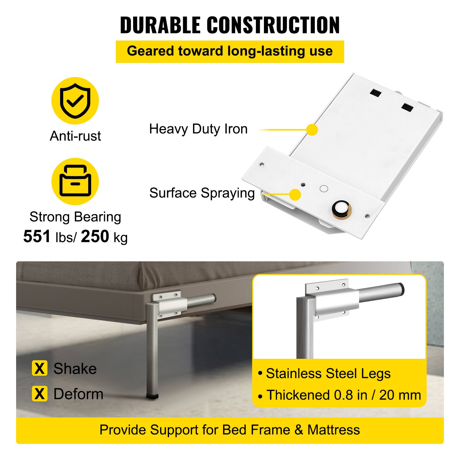 **DURABLE CONSTRUCTION**  
Geared toward long-lasting use

- Anti-rust
- Heavy Duty Iron
- Surface Spraying
- Strong Bearing
- 551 lbs / 250 kg

- Shake
- Deform

- Stainless Steel Legs
- Thickened 0.8 in / 20 mm

Provide Support for Bed Frame & Mattress