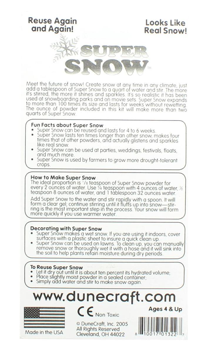 Reuse Again and Again!  
Looks Like Real Snow!  

SUPER SNOW  

Meet the future of snow! Create snow at any time in any climate, just add a tablespoon of Super Snow to a quart of water and stir. The more it's stirred, the more it shines and sparkles! It's so realistic it has been used in snowboarding parks and on movie sets. Super Snow expands to more than 100 times its size and lasts for weeks, without rewetting. The ounce of powder included in this kit will make more than two quarts of Super Snow.  

Fun Facts about Super Snow  
- Super Snow lasts for 4 to 6 weeks.  
- Super Snow lasts ten times longer than other snow, makes four times that of other powders, and actually glistens like real snow.  
- Super Snow can be used at parties, weddings, festivals, floats, and much more.  
- Super Snow is used by farmers to grow more drought-tolerant crops.  

How to Make Super Snow  
The ideal proportion is 1/7 teaspoon of Super Snow powder for every 8 ounces of water. Use 1 teaspoon with 4 ounces of water, 2 teaspoons with 8 ounces of water, 3 teaspoons