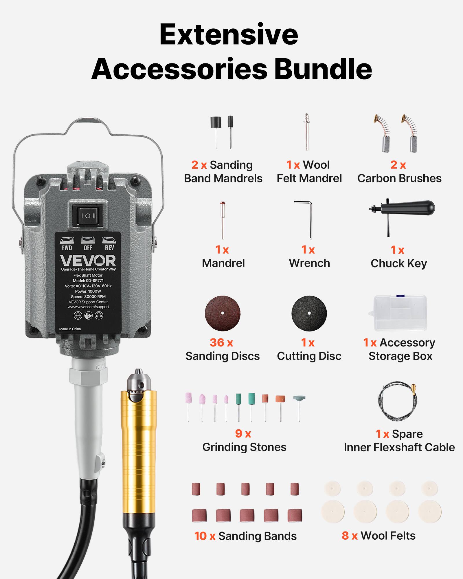 Extensive Accessories Bundle

2) Sanding 1x Wool 2x Band Mandrels Felt Mandrel Carbon Brushes

FWD OFF REV VEVOR Upgrade The Home Creator Way Flex Shaft Motor Model: KD-SR771 Volts: ACTIOV-120V 60Hz Power: 1000W Speed: 30000 RPM Support Center www.vevor.com/support
1x Mandrel
1x Wrench
1x Chuck Key
Made China
36x 1x Sanding Discs Cutting Disc
1x Accessory Storage Box
9 X Grinding Stones
1 X Spare Inner Flexshaft Cable
10 X Sanding Bands
8 X Wool Felts