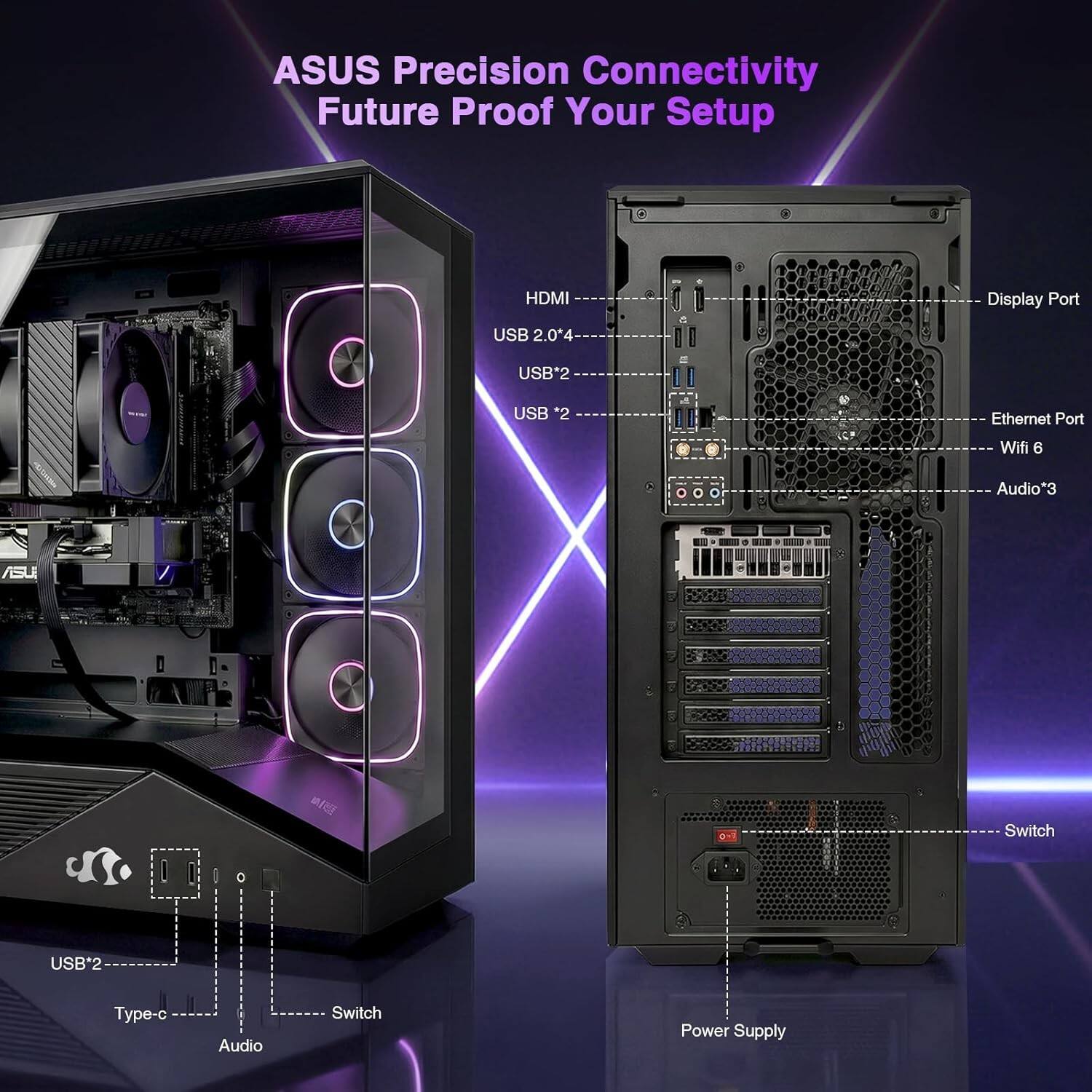 ASUS Precision Connectivity  
Future Proof Your Setup  

- HDMI 2.04  
- USB 2.0*2  
- USB 3.2*2  
- Display Port  
- Ethernet Port  
- Wifi 6  
- Audio*3  

- USB*2  
- Type-C  
- Audio Switch  
- Power Supply