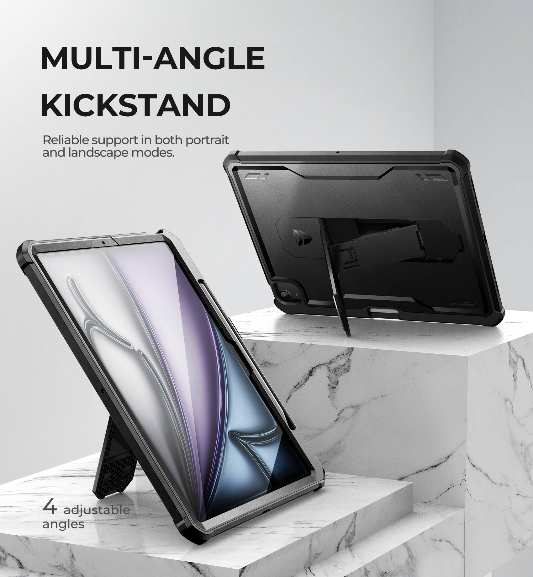 MULTI-ANGLE KICKSTAND  
Reliable support in both portrait and landscape modes.  
4 adjustable angles
