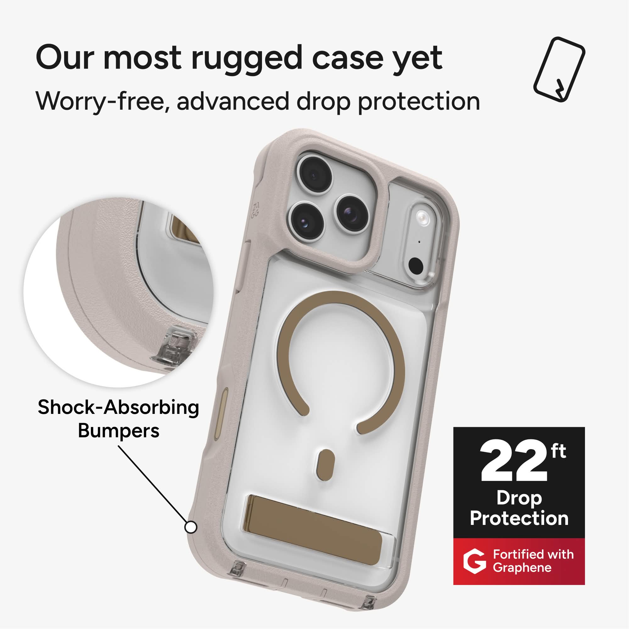 Our most rugged case yet  
Worry-free, advanced drop protection  
Shock-Absorbing Bumpers  
22 ft Drop Protection  
Fortified with Graphene
