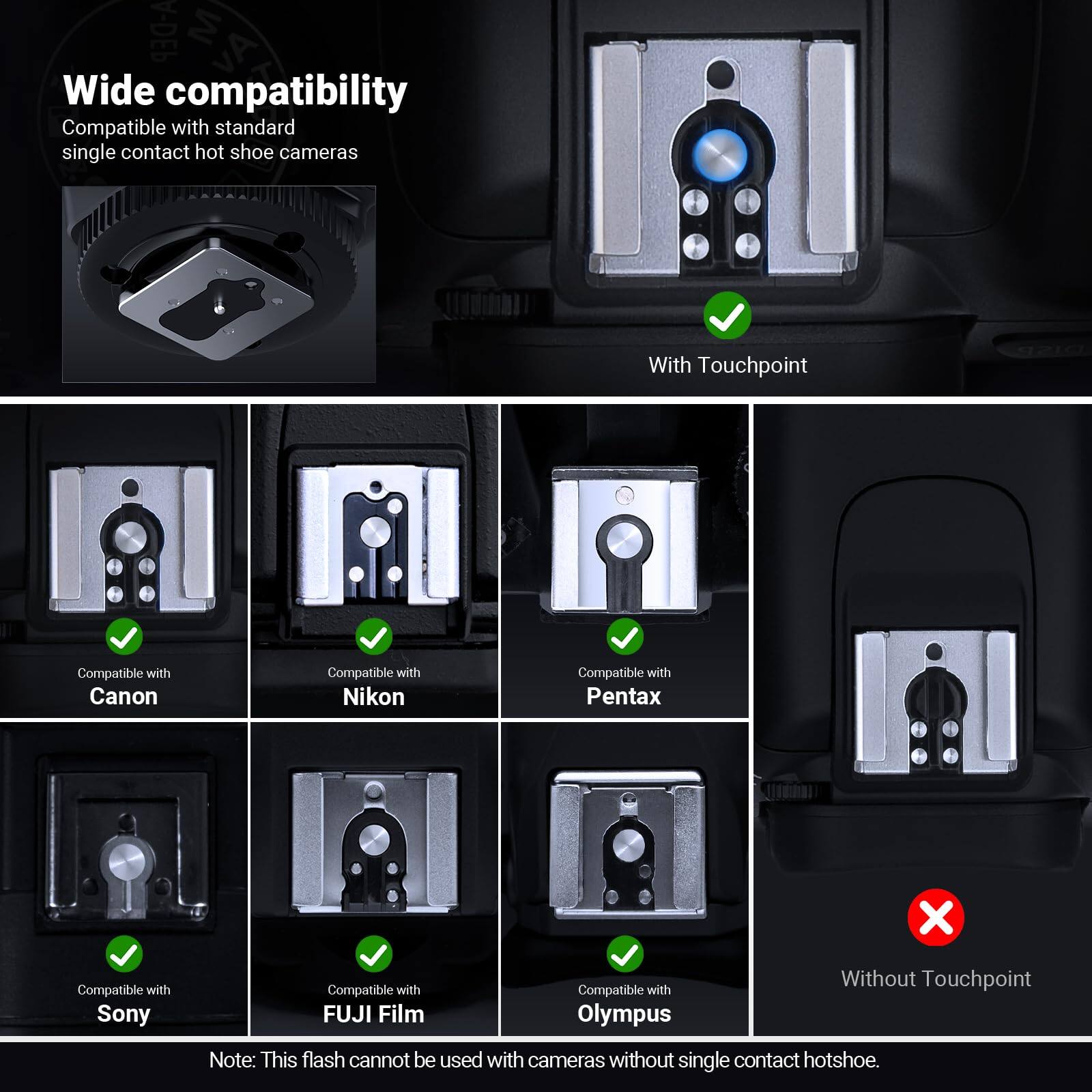 A-DEP Wide compatibility  
Compatible with standard single contact hot shoe cameras  

With Touchpoint  
Compatible with Canon  
Compatible with Nikon  
Compatible with Pentax  
Compatible with Sony  
Compatible with FUJI Film  
Compatible with Olympus  

Without Touchpoint  
Note: This flash cannot be used with cameras without single contact hotshoe.