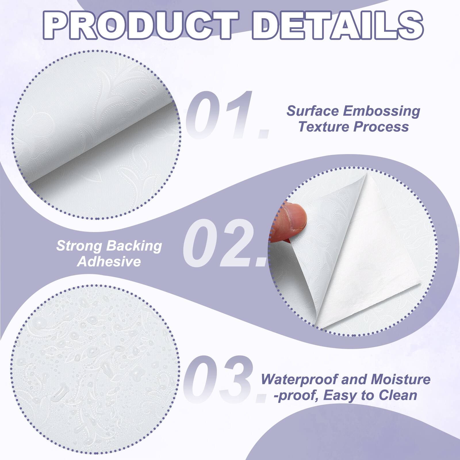 PRODUCT DETAILS

01. Surface Embossing Texture Process
02. Strong Adhesive Backing
03. Waterproof and Moisture-proof, Easy to Clean