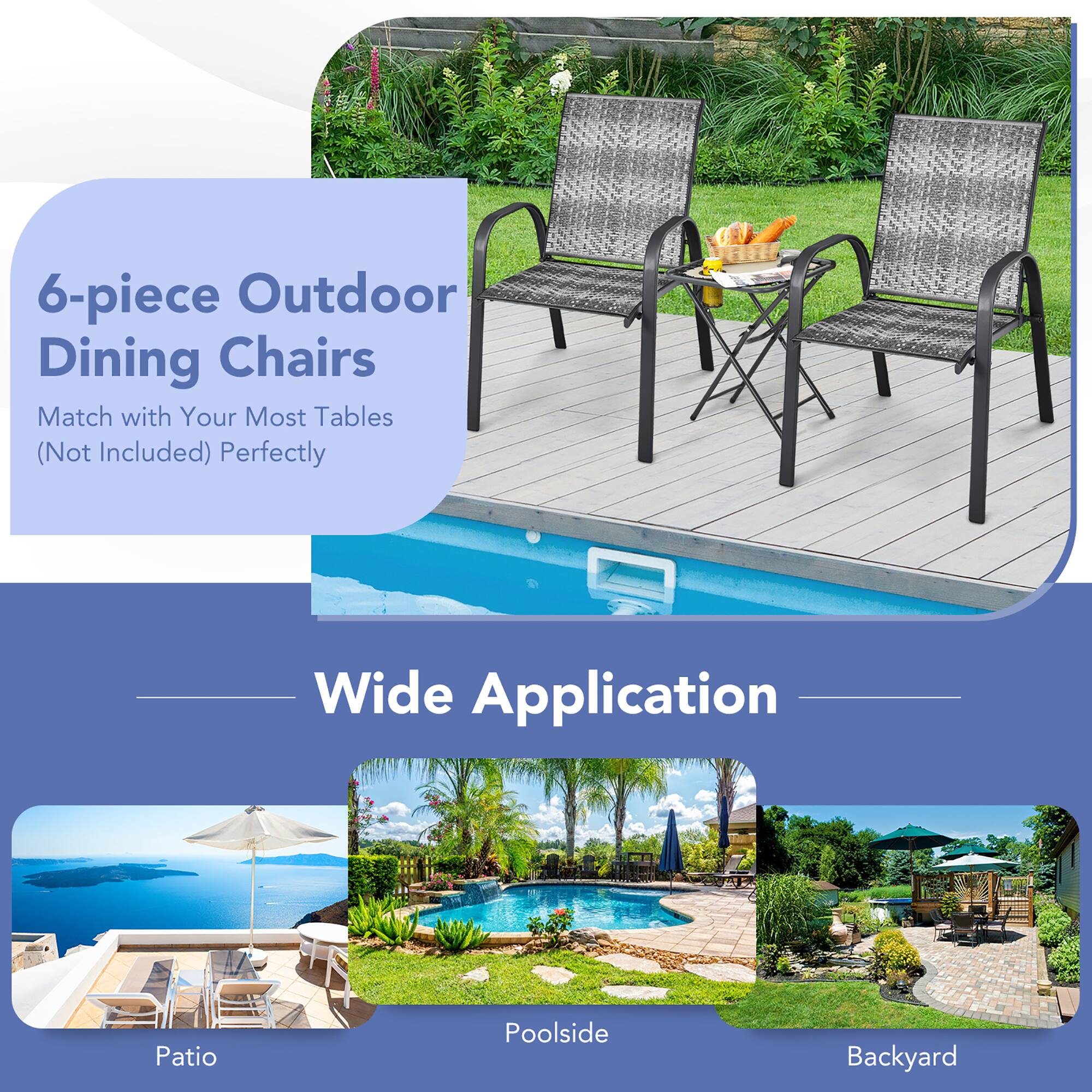 6-piece Outdoor Dining Chairs  
Match with Your Most Tables (Not Included) Perfectly  

Wide Application  

Patio  
Poolside  
Backyard