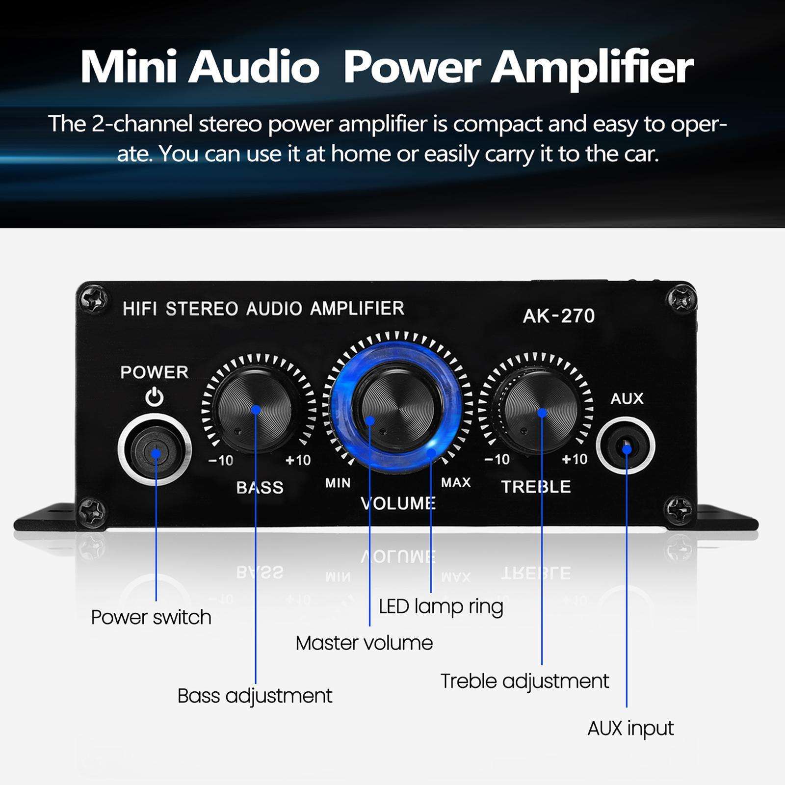Mini Audio Power Amplifier

The 2-channel stereo power amplifier is compact and easy to operate. You can use it at home or easily carry it to the car.

HIFI STEREO AUDIO AMPLIFIER AK-270

- POWER
- BASS (-10 to +10)
- VOLUME (MIN to MAX)
- TREBLE (-10 to +10)
- AUX

- Power switch
- Bass adjustment
- Master volume
- Treble adjustment
- AUX input
- LED lamp ring