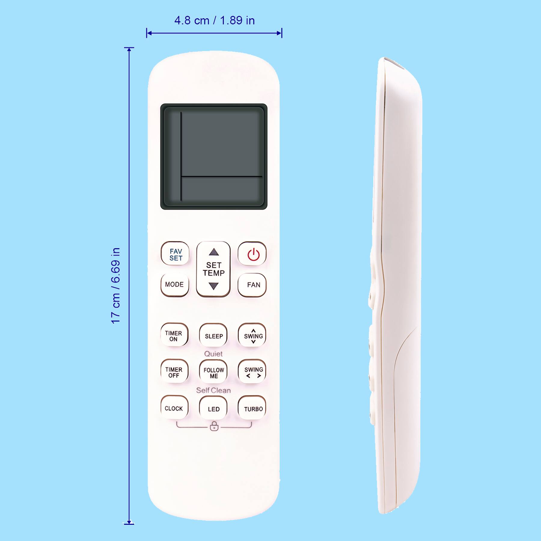 4.8 cm / 1.89 in  
17 cm / 6.69 in  

FAV SET  
SET TEMP  
MODE  
TIMER ON  
TIMER OFF  
SLEEP  
FAN  
TEMP  
QUIET  
FOLLOW ME  
SWING  
CLOCK  
LED  
TURBO  
Self Clean