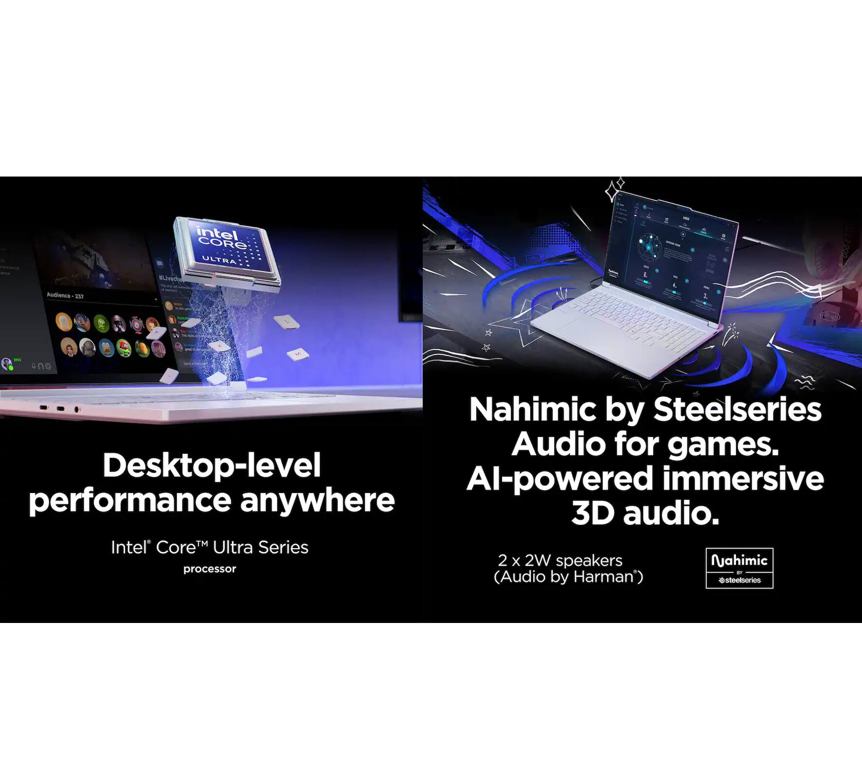 Intel Core Ultra Series processor  
Desktop-level performance anywhere  

Nahimic by Steelseries Audio for games.  
AI-powered immersive 3D audio.  

2 x 2W speakers  
(Audio by Harman)
